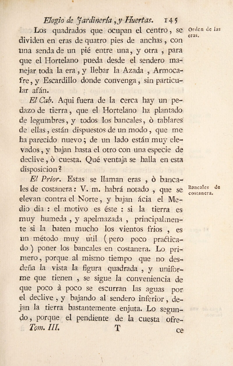 Los quadrados que ocupan el centro, se dividen en eras de quatro pies de anchas , con tina senda de un pié entre una, y otra , para que el Hortelano pueda desde el sendero ma¬ nejar toda la era, y líebar la Azada , Armoca- fre, y Escardillo donde convenga, sin particu¬ lar afán. El Cab. Aqui fuera de la cerca hay un pe¬ dazo de tierra, que el Hortelano ha plantado de legumbres, y todos los bancales, ó tablares de ellas , están dispuestos de un modo, que me ha parecido nuevo; de un lado están muy ele¬ vados , y bajan hasta el otro con una especie de declive, ó cuesta. Qué ventaja se halla en esta disposición? El Prior. Estas se llaman eras , ó banca¬ les de costanera: V. m. habrá notado , que se elevan contra el Norte, y bajan acia el Me¬ dio di a : el motivo es éste : si la tierra es muy húmeda , y apelmazada , principalmen¬ te si la baten mucho los vientos frios , es nn método muy útil (pero poco praéiica- do ) poner los bancales en costanera. Lo pri¬ mero, porque al mismo tiempo que no des¬ deña la vista la figura quadrada , y unifor¬ me que tienen , se sigue la conveniencia de que poco á poco se escurran las aguas por el declive , y bajando al sendero inferior, de¬ jan la tierra bastantemente enjuta. Lo segun¬ do, porque el pendiente de la cuesta ofre- Tom. III. T Orden de las eras. Bancales de costanera. ce