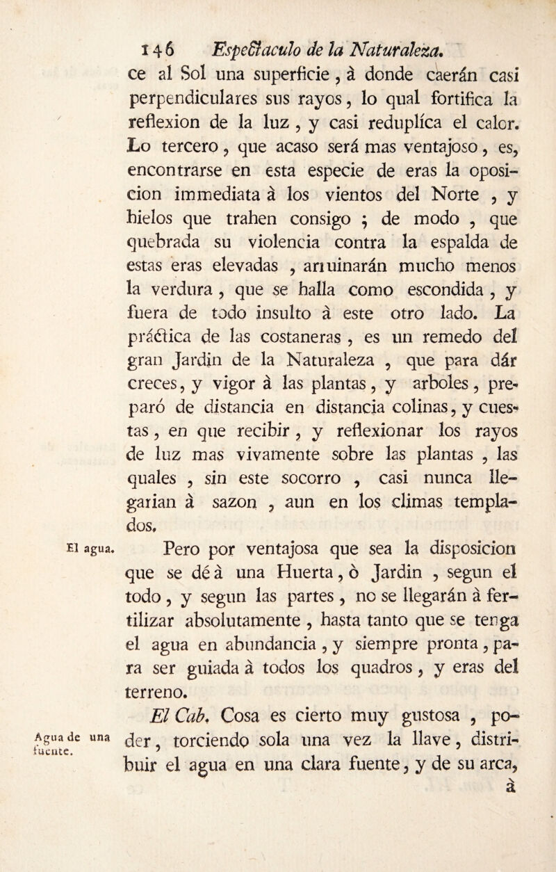 ce al Sol una superficie, á donde caerán casi perpendiculares sus rayos, lo qual fortifica la reflexión de la luz , y casi reduplica el calor. Lo tercero, que acaso será mas ventajoso, es, encontrarse en esta especie de eras la oposi¬ ción immediata á los vientos del Norte , y hielos que trahen consigo ; de modo , que quebrada su violencia contra la espalda de estas eras elevadas , arruinarán mucho menos la verdura , que se halla como escondida , y fuera de todo insulto á este otro lado. La prádica de las costaneras , es un remedo del gran Jardín de la Naturaleza , que para dár creces, y vigor á las plantas , y arboles, pre¬ paró de distancia en distancia colinas, y cues» tas, en que recibir , y reflexionar los rayos de luz mas vivamente sobre las plantas , las quales , sin este socorro , casi nunca lle¬ garían á sazón , aun en los climas templa¬ dos, Ei agua. Pero por ventajosa que sea la disposición que se dé á una Huerta, ó Jardín , según el todo , y según las partes, no se llegarán á fer¬ tilizar absolutamente , hasta tanto que se tenga el agua en abundancia , y siempre pronta, pa¬ ra ser guiada á todos los quadros, y eras del terreno. El Cab, Cosa es cierto muy gustosa , po- Agua de una ¿er torciendo sola una vez la llave, distri- rúente. 1 huir el agua en una clara fuente, y de su arca,