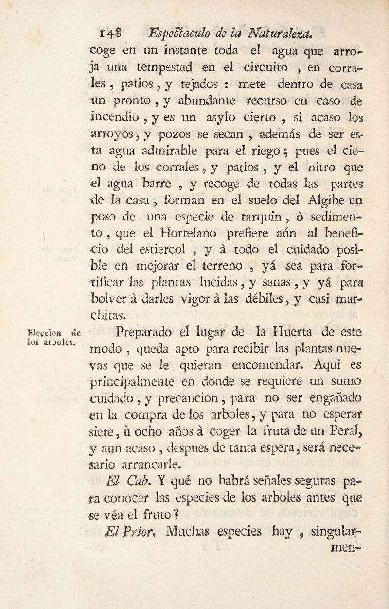 Elección dk los arboles. 14 8 EspeSiaculo de la Naturaleza. coge en un instante toda el agua que arro¬ ja una tempestad en el circuito , en corra¬ les , patios , y tejados : mete dentro de casa un pronto , y abundante recurso en caso de incendio , y es un asylo cierto , si acaso los arroyos, y pozos se secan , además de ser es¬ ta agua admirable para el riego; pues el cie¬ no de los corrales, y patios , y el nitro que el agua barre , y recoge de todas las partes de la casa , forman en el suelo del Algibe un poso de una especie de tarquín , ó sedimen¬ to , que el Hortelano prefiere aún al benefi¬ cio del estiércol , y á todo el cuidado posi¬ ble en mejorar el terreno , yá sea para for¬ tificar las plantas lucidas, y sanas , y yá para bolver á darles vigor á las débiles, y casi mar¬ chitas. Preparado el lugar de la Huerta de este modo , queda apto para recibir las plantas nue¬ vas que se le quieran encomendar. Aqui es principalmente en donde se requiere un sumo cuidado , y precaución, para no ser engañado en la compra de los arboles, y para no esperar siete, ü ocho años á coger la fruta de un Peral, y aun acaso , después de tanta espera, será nece¬ sario arrancarle. El Cab. Y qué no habrá señales seguras pa¬ ra conocer las especies de ios arboles antes que se véa el fruto ? El Prior, Muchas especies hay , singular- men-