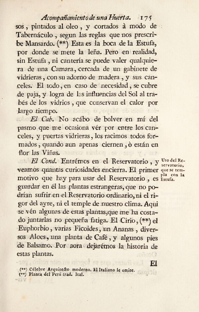 sos, pintados al oleo ., y cortados á modo de Tabernáculo , según las reglas que nos prescri¬ be Mansardo. {**) Esta es la boca de la Estufa, por donde se mete la leña. Pero en realidad, sin Estufa , ni cantería se puede valer qualquie- ra de una Camara., cercada de un gabinete de vidrieras, con su adorno de madera , y sus can¬ celes. El todo , en caso de necesidad, se cubre de paja, y logra de las influencias del Sol al tra- bés de los vidrios , que conservan el calor por largo tiempo. El Cab. No acábo de bolver en mí del pasmo que me ocasiona vér por entre los can¬ celes, y puertas vidrieras, los racimos todos for¬ mados, quando aun apenas ciernen ,6 están en flor las Viñas. El Cond. Entremos en el Reservatorio , y veamos quantas curiosidades encierra. El primer motivo que hay para usar del Reservatorio , es guardar en él las plantas estrangeras, que no po¬ drían sufrir en el Reservatorio ordinario, ni el ri- gor del ayre, ni el temple de nuestro clima. Aqui se vén algunas de estas plantas,que me ha costa¬ do juntarlas no pequeña fatiga. El Cirio, (**) el Euphorbio, varias Ficoides, un Ananas , diver¬ sos Aloes, una planta de Café, y algunos pies de Balsamo. Por aora. dejarémos la historia de estas plantas. 5 El (**) Celebre Arquiteao moderno. El Italiano le omite. (**; Planea del Perú erad. leal. Uso del Re¬ servatorio, que se tem¬ pla con la Estufa.