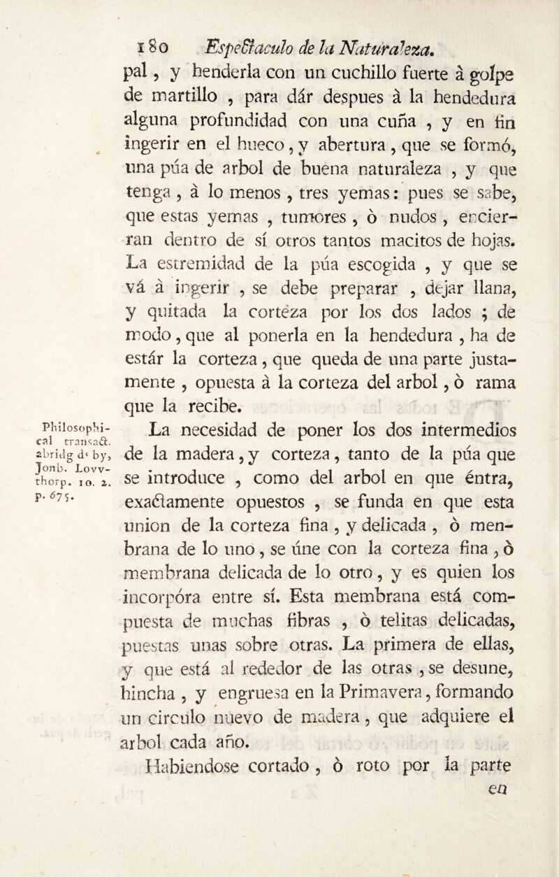 pal, y henderla con un cuchillo fuerte á golpe de martillo , para dár después á la hendedura alguna profundidad con una cuña , y en fin ingerir en el hueco, y abertura , que se formó, una púa de árbol de buena naturaleza , y que tenga , á lo menos, tres yemas: pues se sabe, que estas yemas , tumores, ó nudos , encier¬ ran dentro de sí otros tantos macitos de hojas. La estremidad de la púa escogida , y que se vá á ingerir , se debe preparar , dejar llana, y quitada la corteza por los dos lados ; de modo, que al ponerla en la hendedura , ha de estar la corteza , que queda de una parte justa¬ mente , opuesta á la corteza del árbol, 6 rama que la recibe. phiiosophí- La necesidad de poner los dos intermedios cal transad. ti , abridg by, de la madera 5 y corteza, tanto de la pna que thorp. YrV. se introduce , como del árbol en que éntra, p575- exafíamente opuestos , se funda en que esta union de la corteza fina , y delicada , ó men- brana de lo uno, se úne con la corteza fina , ó membrana delicada de lo otro, y es quien los incorpora entre sí. Esta membrana está com¬ puesta de muchas fibras , ó telitas delicadas, puestas unas sobre otras. La primera de ellas, y que está al rededor de las otras , se desune, hincha , y engruesa en la Primavera, formando un circulo nuevo de madera, que adquiere el árbol cada año. Habiéndose cortado , ó roto por la parte en