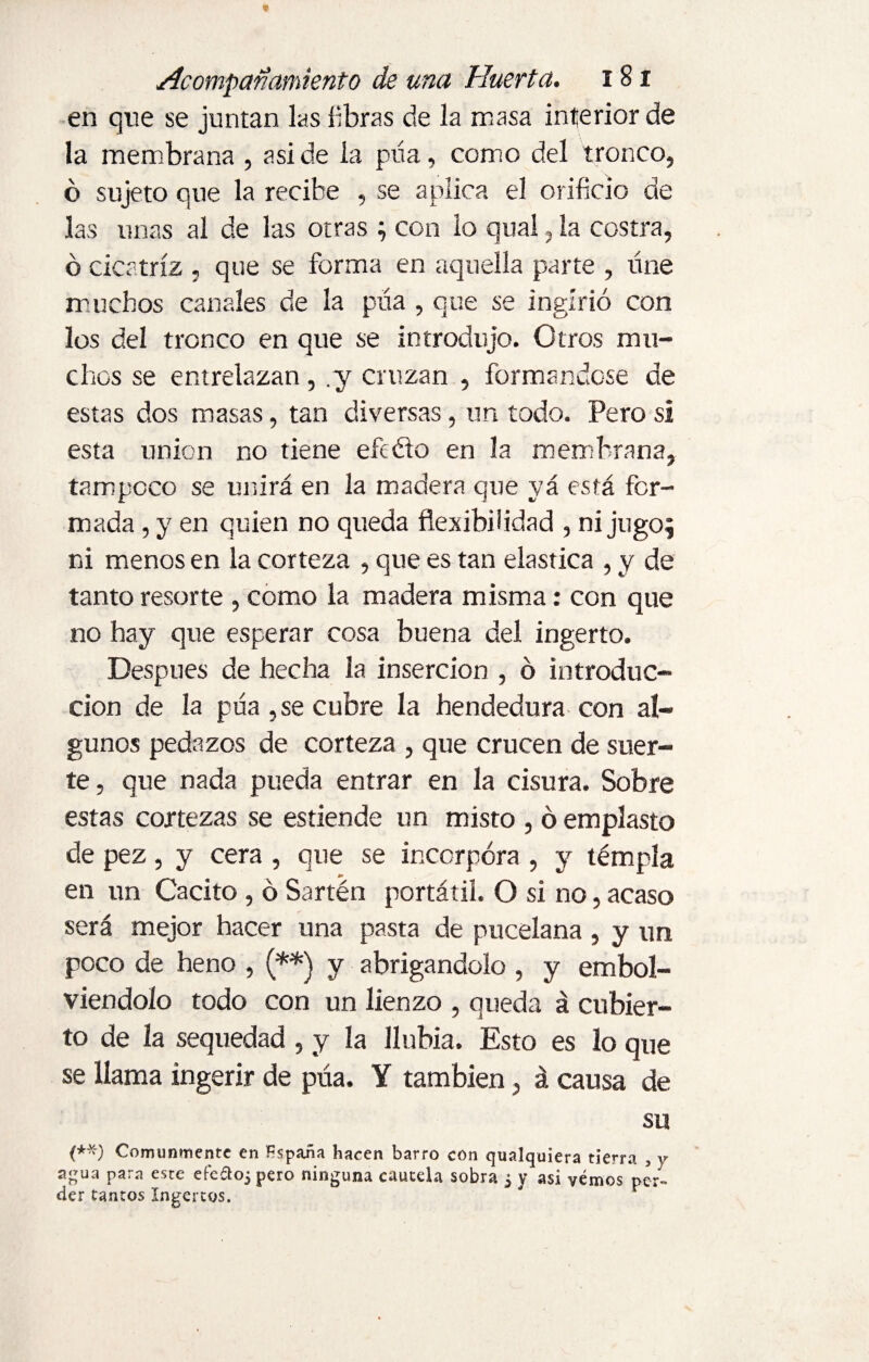 en que se juntan las libras de la masa interior de la membrana , aside la púa, como del tronco, ó sujeto que la recibe , se aplica el orificio de las unas al de las otras ; con lo qual, la costra, ó cicatriz , que se forma en aquella parte , úne muchos canales de la púa , que se ingirió con los del tronco en que se introdujo. Otros mu¬ chos se entrelazan , .y cruzan , formándose de estas dos masas, tan diversas, un todo. Pero si esta union no tiene efcéto en la membrana, tampoco se unirá en la madera que yá está for¬ mada , y en quien no queda flexibilidad , ni jugo; ni menos en la corteza , que es tan elástica , y de tanto resorte , como la madera misma: con que no hay que esperar cosa buena del ingerto. Después de hecha la inserción , ó introduc¬ ción de la púa ,se cubre la hendedura con al¬ gunos pedazos de corteza , que crucen de suer¬ te , que nada pueda entrar en la cisura. Sobre estas cortezas se estiende un misto , ó emplasto de pez, y cera , que se incorpora , y témpla en un Cacito , ó Sartén portátil. O si no, acaso será mejor hacer una pasta de pucelana , y un poco de heno , (**) y abrigándolo , y embol- viendolo todo con un lienzo , queda á cubier¬ to de la sequedad , y la llnbia. Esto es lo que se llama ingerir de púa. Y también, á causa de su (**) Comunmente en Hspaüa hacen barro con qualquiera tierra , y agua para este efeftoj pero ninguna cautela sobra 3 y asi yernos per¬ der tantos Ingertos.