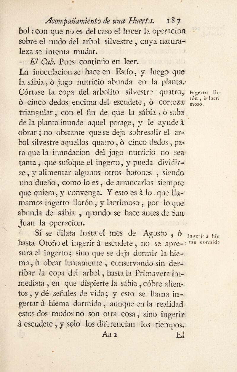bol: con que no es del caso el hacer la operación sobre el nudo del árbol silvestre , cuya natura¬ leza se intenta mudar. • El Cab. Pues continúo en leer. La inoculación se hace en Estío, y luego que la sábia, ó jugo nutricio abunda en la planta.' Córtase la copa del arbolito silvestre quatro, Ingerto lio ó cinco dedos encima del escudete, ó corteza mosó.° ac triangular, con el fin de que la sábia , ó saba déla planta inunde aquel parage, y le ayudeá obrar ; no obstante que se deja sobresalir el ár¬ bol silvestre aquellos quatro, ó cinco dedos, pa¬ ra que la inundación del jugo nutricio no sea tanta , que sufoque el ingerto, y pueda dividir¬ se , y alimentar algunos otros botones , siendo uno dueño, como lo es, de arrancarlos siempre que quiera, y convenga. Y esto es á lo que lla¬ mamos ingerto llorón, y lacrimoso, por loque abunda de sábia , quando se hace antes de San Juan la operación. Si se dilata hasta el mes de Agosto , ó ra„er¡, a hic hasta Otoño el ingerirá escudete, no se apre-' ma dorinid3 sura el ingerto; sino que se deja dormir la hie- ma,ü obrar lentamente , conservando sin der¬ ribar la copa del árbol, hasta la Primavera i in¬ mediata , en que dispierte la sábia , cóbre alien¬ tos, y dé señales de vida; y esto se llama in- gertar á hiema dormida, aunque en la realidad estos dos modos no son otra cosa, sino ingerir á escudete, y solo los diferencian los tiempos. Aa 2 El