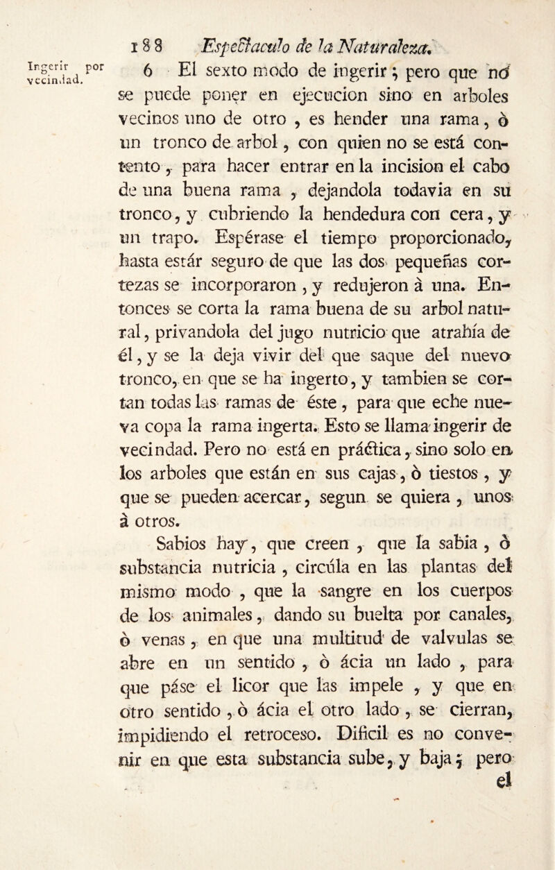 Ingerir por vecindad. 18 8 Espedí aculo de la Naturaleza, 6 El sexto modo de ingerir; pero que nú se puede poner en ejecución sino en arboles vecinos uno de otro , es hender una rama, o un tronco de árbol, con quien no se está con¬ tento , para hacer entrar en la incision el cabo de una buena rama , dejándola todavía en su tronco, y cubriendo la hendedura con cera, y un trapo. Espérase el tiempo proporcionado, hasta estar seguro de que las dos» pequeñas cor¬ tezas se incorporaron , y redujeron á una. En¬ tonces se corta la rama buena de su árbol natu¬ ral , privándola del jugo nutricio que atrahía de él, y se la deja vivir del que saque del nueva tronco, en que se ha ingerto , y también se cor¬ tan todas las ramas de éste, para que eche nue¬ va copa la rama ingerta. Esto se llama ingerir de vecindad. Pero no está en práélica, sino solo en» los arboles que están en sus cajas, 6 tiestos , y que se pueden acercar, según se quiera , uno» á otros. Sabios hay, que creen , que la sabia , ó substancia nutricia , circula en las plantas del mismo modo , que la sangre en los cuerpos de los animales, dando su buelta por. canales, ó venas , en que una multitud de válvulas se abre en un sentido , ó ácia un lado , para que páse el licor que las impele , y que en otro sentido , ó ácia el otro lado , se cierran, impidiendo el retroceso. Difícil es no conve¬ nir en que esta substancia sube, y baja $ pero