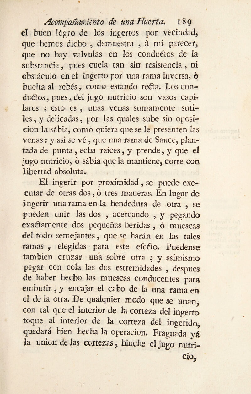 el buen logro de los ingertos por vecindad, que hemos dicho , demuestra , á mi parecer, que no hay válvulas en los conducios de la substancia, pues cuela tan sin resistencia , ni obstáculo en el ingerto por una rama inversa, o buelta al rebés, como estando refía. Los con¬ ductos , pues, del jugo nutricio son vasos capi¬ lares ; esto es , unas venas sumamente suti¬ les , y delicadas, por las quales sube sin oposi¬ ción la sabia, como quiera que se le presenten las venas: y asi se vé, que una rama de Sauce, plan¬ tada de punta, echa raíces, y prende, y que el jugo nutricio, ó sábia que la mantiene, corre con libertad absoluta. El ingerir por proximidad, se puede exe- eutar de otras dos, ó tres maneras. En lugar de ingerir una rama en la hendedura de otra , se pueden unir las dos , acercando , y pegando exactamente dos pequeñas heridas, ó muescas del todo semejantes, que se harán en las tales ramas , elegidas para este efefío. Puedense también cruzar una sobre otra $ y asimismo' pegar con cola las dos estremidades , después de haber hecho las muescas conducentes para embutir , y encajar el cabo de la una rama en el de la otra. De qualquier modo que se unan, con tal que el interior de la corteza del ingerto toque al interior de la corteza del ingerido- quedará bien hecha la operación. Fraguada y& ía union de las cortezas, hinche el jugo nutri¬ cio.