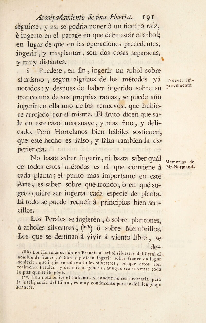 seguirse, y asi se podría poner á un tiempo raíz, é ingerto en el parage en que debe estar el árbol; en lugar de que en las operaciones precedentes, ingerir, y trasplantar, son dos cosas separadas, y muy distantes. 8 Puedese, en fin , ingerir un árbol sobre sí mismo , según algunos de los métodos yá notados: y después de haber ingerido sobre su tronco una de sus proprias ramas , se puede aún ingerir en ella uno de los renuevos, que hubie¬ re arrojado por sí misma. El fruto dicen que sa¬ le en este caso mas suave, y mas fino, y deli¬ cado. Pero Plortelanos bien hábiles sostienen, que este hecho es falso, y falta también la ex¬ periencia. ' No basta saber ingerir, ni basta saber quál de todos estos métodos es el que conviene á cada planta; el punto mas importante en este Arte, es saber sobre qué tronco, ó en quésu- geto quiere ser ingerta cada especie de planta. El todo se puede reducir á principios bien sen¬ cillos. Los Perales se ingieren , o sobre plantones, ó arboles silvestres , (**) b sobre Membrillos. Los que se destinan á vivir á viento libre , se de- (**) Los Hortelanos dán en Francia al árbol silvestre del Peral el nornbre de franco , b libre ; y dicen ingerir sobre franco en lu<>ar de decir , que ingieren sobre arboles silvestres ; porque estos son realmente Perales , y del mismo genero , aunque sea silvestre toda la púa que se 1§ pone. (**) Lsta nota omite el Italiano , y aunque no sea necesaria para la inteligencia del Libro , es muy conducente para la del leimia^e Frances. & Newt, im¬ provements. Memorias de Mr.Normand*