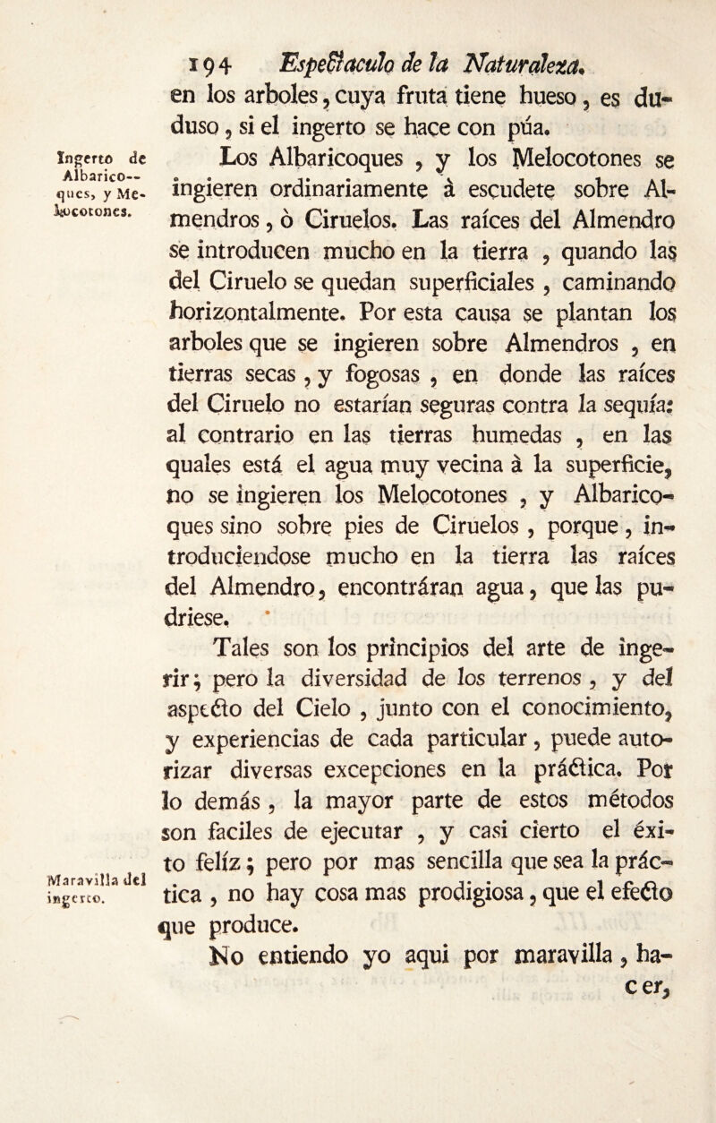 Ingerto de Albarico— ques, y Me» ^cotones. Maravilla del ingerto. 194 Espectáculo de la Naturaleza. en los arboles, cuya fruta tiene hueso, es du« duso, si el ingerto se hace con púa. Los Albaricoques , y los Melocotones se ingieren ordinariamente á escudete sobre Al¬ mendros , ó Ciruelos. Las raíces del Almendro se introducen mucho en la tierra , quando las del Ciruelo se quedan superficiales , caminando horizontalmente. Por esta causa se plantan los arboles que se ingieren sobre Almendros , en tierras secas , y fogosas , en donde las raíces del Ciruelo no estarían seguras contra la sequía: al contrario en las tierras húmedas , en las quales está el agua muy vecina á la superficie, no se ingieren los Melocotones , y Albarico¬ ques sino sobre pies de Ciruelos , porque, in¬ troduciéndose mucho en la tierra las raíces del Almendro, encontráran agua, que las pu¬ driese, Tales son los principios del arte de inge¬ rir} pero la diversidad de los terrenos , y del aspeéio del Cielo , junto con el conocimiento, y experiencias de cada particular, puede auto¬ rizar diversas excepciones en la práctica. Por lo demás, la mayor parte de estos métodos son fáciles de ejecutar , y casi cierto el éxi¬ to feliz; pero por mas sencilla que sea la prác¬ tica , no hay cosa mas prodigiosa, que el efeéio que produce. No entiendo yo aqui por maravilla, ha¬ cer.