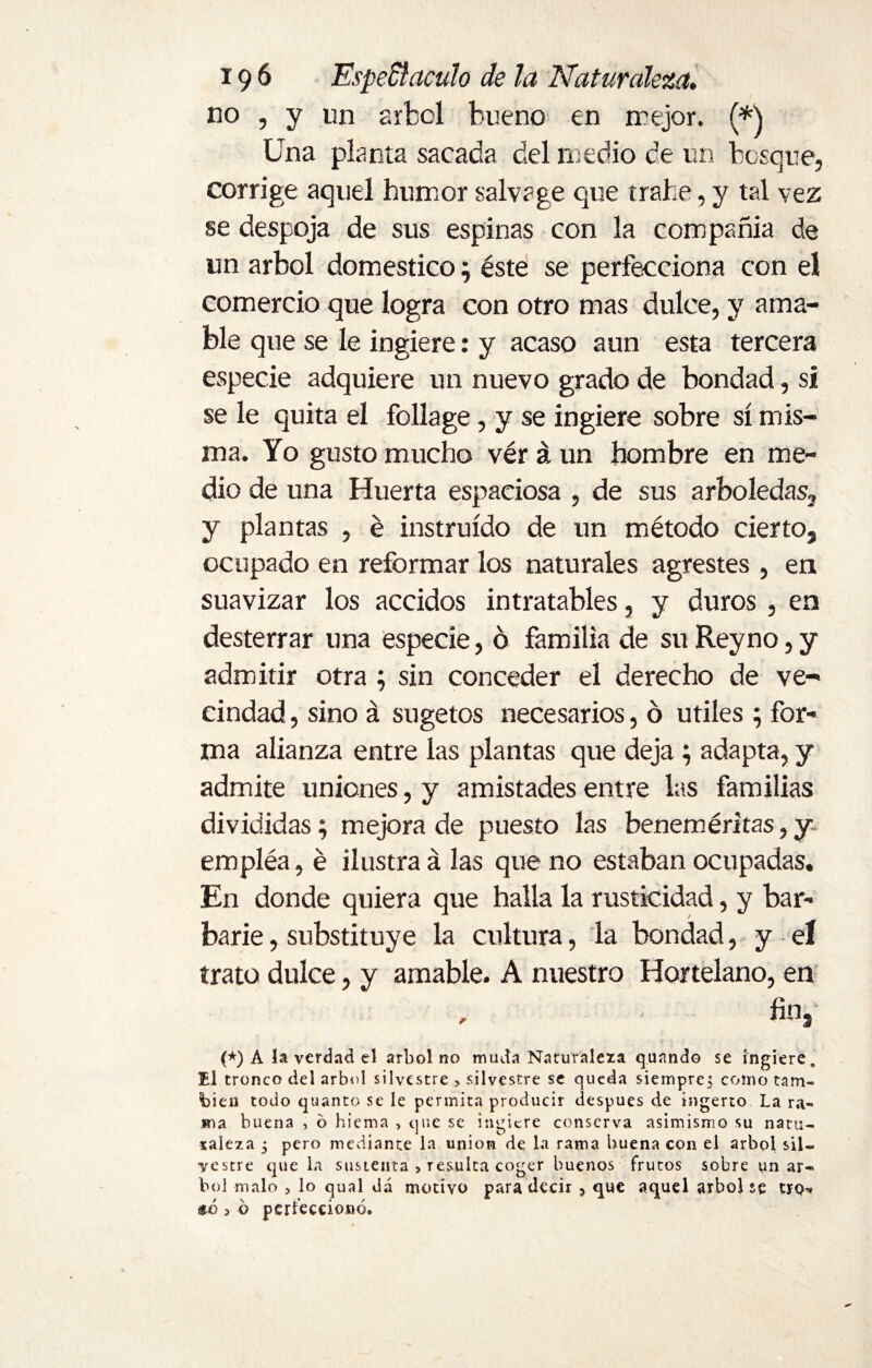 no , y un árbol bueno en mejor. (*\ Una planta sacada del medio de un bosque, corrige aquel humor salvage que trabe, y tal vez se despoja de sus espinas con la compañía de un árbol domestico; esté se perfecciona con el comercio que logra con otro mas dulce, y ama¬ ble que se le ingiere: y acaso aun esta tercera especie adquiere un nuevo grado de bondad, si se le quita el foliage, y se ingiere sobre sí mis¬ ma. Yo gusto mucho véráun hombre en me¬ dio de una Huerta espaciosa , de sus arboledas, y plantas , é instruido de un método cierto, ocupado en reformar los naturales agrestes , en suavizar los accidos intratables, y duros, en desterrar una especie, ó familia de su Reyno, y admitir otra ; sin conceder el derecho de ve¬ cindad , sino á sugetos necesarios, ó utiles ; for¬ ma alianza entre las plantas que deja; adapta, y admite uniones, y amistades entre las familias divididas; mejora de puesto las beneméritas, y empléa, é ilustra á las que no estaban ocupadas. En donde quiera que halla la rusticidad, y bar¬ barie , substituye la cultura, la bondad, y eí trato dulce, y amable. A nuestro Hortelano, en fin, (*) A la verdad el árbol no muda Naturaleza qunndo se ingiere. El tronco del árbol silvestre > silvestre se queda siempre; como tam¬ bién todo quanto se le permita producir después cié ingerto La ra¬ ma buena , ó hiema , que se ingiere conserva asimismo su natu¬ raleza 3 pero mediante la union de la rama buena con el árbol sil¬ vestre que la sustenta , resulta coger buenos frutos sobre uñar- bol malo , lo qual dá motivo para decir ? que aquel árbol se tro* «ó 3 6 perfeccionó.