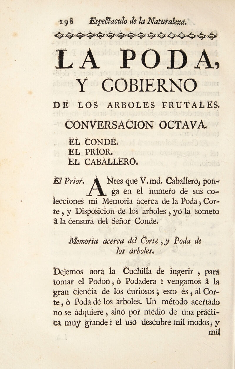 DA, COBIERNO DÉ LOS ARBOLES FRUTALES. CONVERSACION OCTAVA ÉL CONDE. EL PRIOR. EL CABALLERO» Él Prior. A Ntes que V.md. Caballero, pon- ,/ \ ga en el numero de sus co¬ lecciones mi Memoria acerca de íá Poda} Cor¬ te , y Disposición de los arboles 5 yó la someto á la censura del Señor Conde. Memoria acerca del Corte, y Poda de los árboles. Dejemos aora la Cuchilla de ingerir , para tomar el Pódon $ ó Podadera i vengamos á la gran ciencia de los curiosos; esto es, ál Cor¬ te , ó Poda dé los arboles. Un método acertado no se adquiere, sino por medio de una prédi¬ ca muy grande i él üso descubre mil modos * y mil