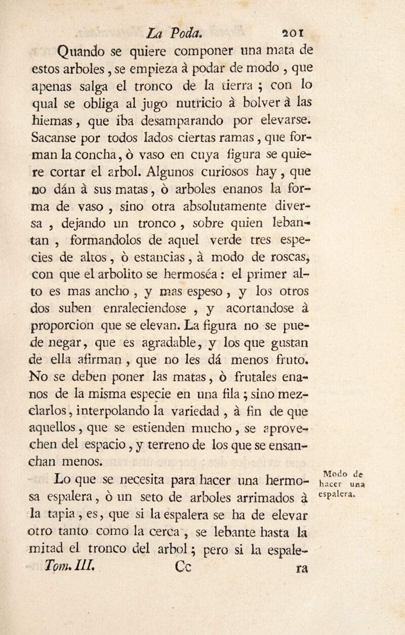 Quando se quiere componer lina mata de estos arboles, se empieza á podar de modo , que apenas salga el tronco de la tierra ; con lo qual se obliga al jugo nutricio á bolver á las hiemas, que iba desamparando por elevarse. Sacanse por todos lados ciertas ramas, que for¬ man la Concha, ó vaso en cuya figura se quie¬ re cortar el árbol. Algunos curiosos hay, que no dán á sus matas, ó arboles enanos la for¬ ma de vaso , sino otra absolutamente diver¬ sa , dejando un tronco , sobre quien leban- tan , formándolos de aquel verde tres espe¬ cies de altos, ó estancias, á modo de roscas, con que el arbolito se hermoséa: el primer al¬ to es mas ancho , y mas espeso , y los otros dos suben enraleciéndose , y acortándose á proporción que se elevan. La figura no se pue¬ de negar, que es agradable, y los que gustan de ella afirman , que no les dá menos fruto. No se deben poner las matas, 6 frutales ena¬ nos de la misma especie en una fila; sino mez¬ clarlos , interpolando la variedad , á fin de que aquellos, que se estienden mucho, se aprove¬ chen del espacio, y terreno de los que se ensan¬ chan menos. Lo que se necesita para hacer una hermo¬ sa espalera, ó un seto de arboles arrimados á la tapia, es, que si la espalera se ha de elevar otro tanto como la cerca , se lebante hasta la mitad el tronco del árbol; pero si la espále¬ le/». III. Ce ra Modo de hacer um espalera»