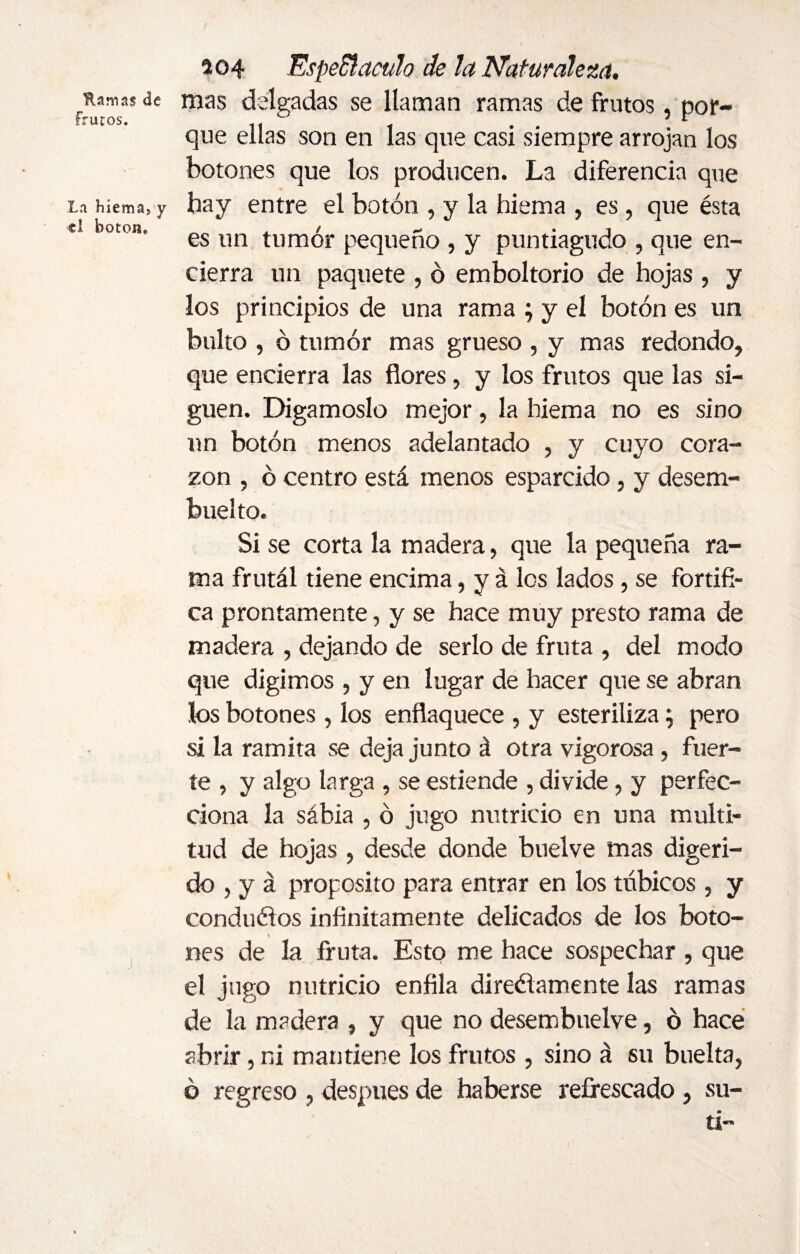 Hamas de Frutos. La hiema, y el botone 204 Espe&acuh de la Naturaleza. mas delgadas se llaman ramas de frutos, por¬ que ellas son en las que casi siempre arrojan los botones que los producen. La diferencia que hay entre el botón , y la hiema , es , que ésta es un tumor pequeño , y puntiagudo , que en¬ cierra un paquete , ó emboltorio de hojas , y los principios de una rama ; y el botón es un bulto , ó tumor mas grueso , y mas redondo, que encierra las flores, y los frutos que las si¬ guen. Digámoslo mejor, la hiema no es sino un botón menos adelantado , y cuyo cora¬ zón , ó centro está menos esparcido, y desem¬ bucho. Si se corta la madera, que la pequeña ra¬ ma frutál tiene encima, y á los lados, se fortifi¬ ca prontamente, y se hace muy presto rama de madera , dejando de serlo de fruta , del modo que digimos , y en lugar de hacer que se abran los botones , los enflaquece , y esteriliza ; pero si la ramita se deja junto á otra vigorosa , fuer¬ te , y algo larga , se estiende , divide, y perfec¬ ciona la sábia , ó jugo nutricio en una multi¬ tud de hojas, desde donde buelve mas digeri¬ do , y á proposito para entrar en los tñbicos, y conducios infinitamente delicados de los boto- V mes de la fruta. Esto me hace sospechar , que el jugo nutricio enfila direélamente las ramas de la madera , y que no desembuelve, ó hace abrir, ni mantiene los frutos , sino á su buelta, ó regreso , después de haberse refrescado , su- tí*'