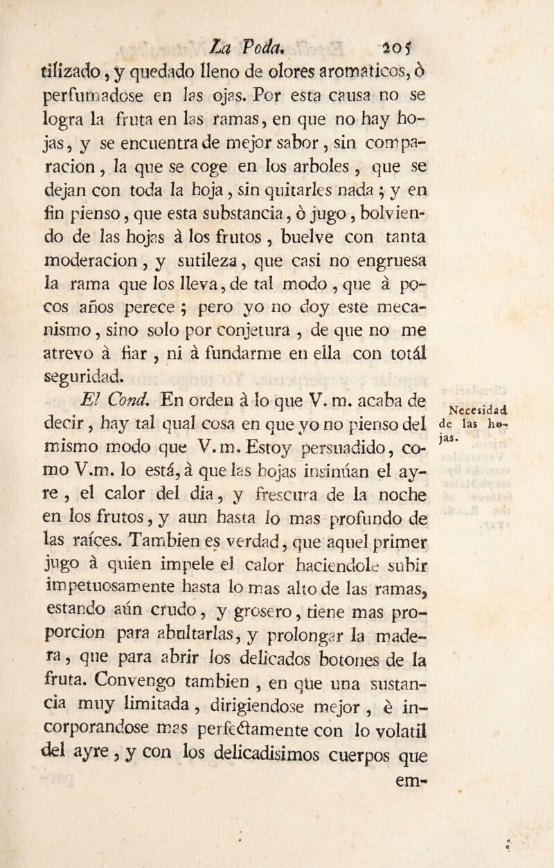 tiíizado, y quedado lleno de olores aromáticos, d perfumadose en las ojas. Por esta causa no se logra la fruta en las ramas, en que no hay ho¬ jas, y se encuentra de mejor sabor, sin compa¬ ración , la que se coge en los arboles , que se dejan con toda la hoja, sin quitarles nada ; y en fin pienso, que esta substancia, ó jugo, bol vien¬ do de las hojas á los frutos , buelve con tanta moderación, y sutileza, que casi no engruesa la rama que los lleva, de tal modo , que á po¬ cos años perece ; pero yo no doy este meca¬ nismo , sino solo por conjetura , de que no me atrevo á fiar , ni á fundarme en ella con totál seguridad. El Cond. En orden á lo que V. m. acaba de decir, hay tal qual cosa en que yo no pienso del mismo modo que V. m. Estoy persuadido, co¬ mo V.m. lo está, á que las hojas insinúan el ay- re , el calor del dia, y frescura de la noche en los frutos, y aun hasta lo mas profundo de las raíces. También es verdad, que aquel primer jugo á quien impele eJ calor haciéndole subir impetuosamente hasta lo mas alto de las ramas, estando aún crudo, y grosero, tiene mas pro¬ porción para abultarlas, y prolongar la made¬ ra , que para abrir los delicados botones de la fruta. Convengo también , en qüe una sustan¬ cia muy limitada, dirigiéndose mejor , é in¬ corporándose mas perfectamente con lo volátil del ayre, y con los delicadísimos cuerpos que em- Necesidad de las h©*? jas. * %