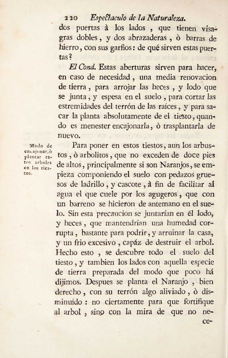 Modo de encajonarlo plantar es¬ tos arboles en ios ties¬ tos. 220 Espectáculo de la Naturaleza. dos puertas á los lados , que tienen visa- gras dobles, y dos abrazaderas , ó barras de hierro, con sus garfios: de qué sirven estas puer¬ tas? El Cond. Estas aberturas sirven para hacer, en caso de necesidad , una media renovación * i de tierra, para arrojar las heces , y lodo que se junta, y espesa en el suelo , para cortar las estremidades del terrón de las raíces, y para sa¬ car la planta absolutamente de el tiesto, qua Pi¬ do es menester encajonarla, ó trasplantarla de nuevo. Para poner en estos tiestos, aun los arbus¬ tos , ó arbolitos, que no exceden de doce pies de altos, principalmente si son Naranjos, se em¬ pieza componiendo el suelo con pedazos grue¬ sos de ladrillo, y cascote , á fin de facilitar al agua el que cuele por los agugeros, que con un barreno se hicieron de antemano en el sue¬ lo. Sin esta precaución se juntarían en él Iodo, y heces , que mantendrían una humedad cor¬ rupta , bastante para podrir, y arruinar la casa, y un frió excesivo , capáz de destruir el árbol. Plecho esto , se descubre todo el suelo del tiesto, y también los lados con aquella especie de tierra preparada del modo que poco há dijimos. Después se planta el Naranjo , bien derecho, con su terrón algo aliviado, ó dis¬ minuido : no ciertamente para que fortifique al árbol , sinp con la mira de que no ne- ce-