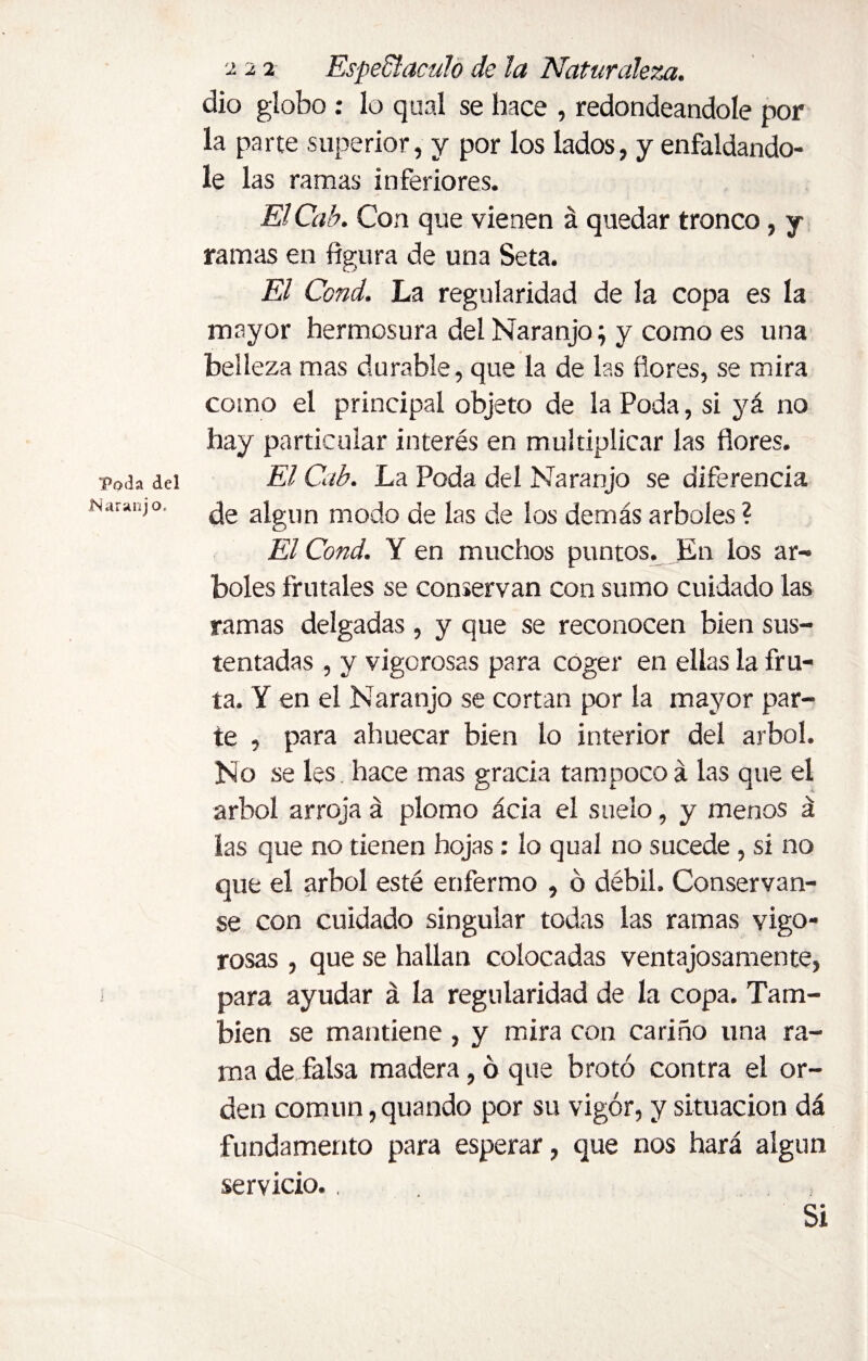 Naranj o, 222 Espectáculo de la Naturaleza. dio globo : lo qual se hace , redondeándole por la parte superior, y por los lados, y enfaldándo¬ le las ramas inferiores. El7 Cab. Con que vienen á quedar tronco, y ramas en figura de una Seta. El Ccnd. La regularidad de la copa es la mayor hermosura del Naranjo; y como es una belleza mas durable, que la de las flores, se mira como el principal objeto de la Poda, si yá no hay particular interés en multiplicar las flores. de algún modo de las de los demás arboles ? El Cond. Y en muchos puntos. En los ar¬ boles frutales se conservan con sumo cuidado las ramas delgadas , y que se reconocen bien sus¬ tentadas , y vigorosas para coger en ellas la fru¬ ta. Y en el Naranjo se cortan por la mayor par¬ te , para ahuecar bien lo interior del árbol. No se les hace mas gracia tampoco á las que el árbol arroja á plomo ácia el suelo, y menos á las que no tienen hojas : lo qual no sucede , si no que el árbol esté enfermo , ó débil. Conservan- se con cuidado singular todas las ramas vigo¬ rosas , que se hallan colocadas ventajosamente, para ayudar á la regularidad de la copa. Tam¬ bién se mantiene , y mira con cariño una ra¬ ma de falsa madera, ó que brotó contra el or¬ den común, quando por su vigor, y situación dá fundamento para esperar, que nos hará algún servicio., Si