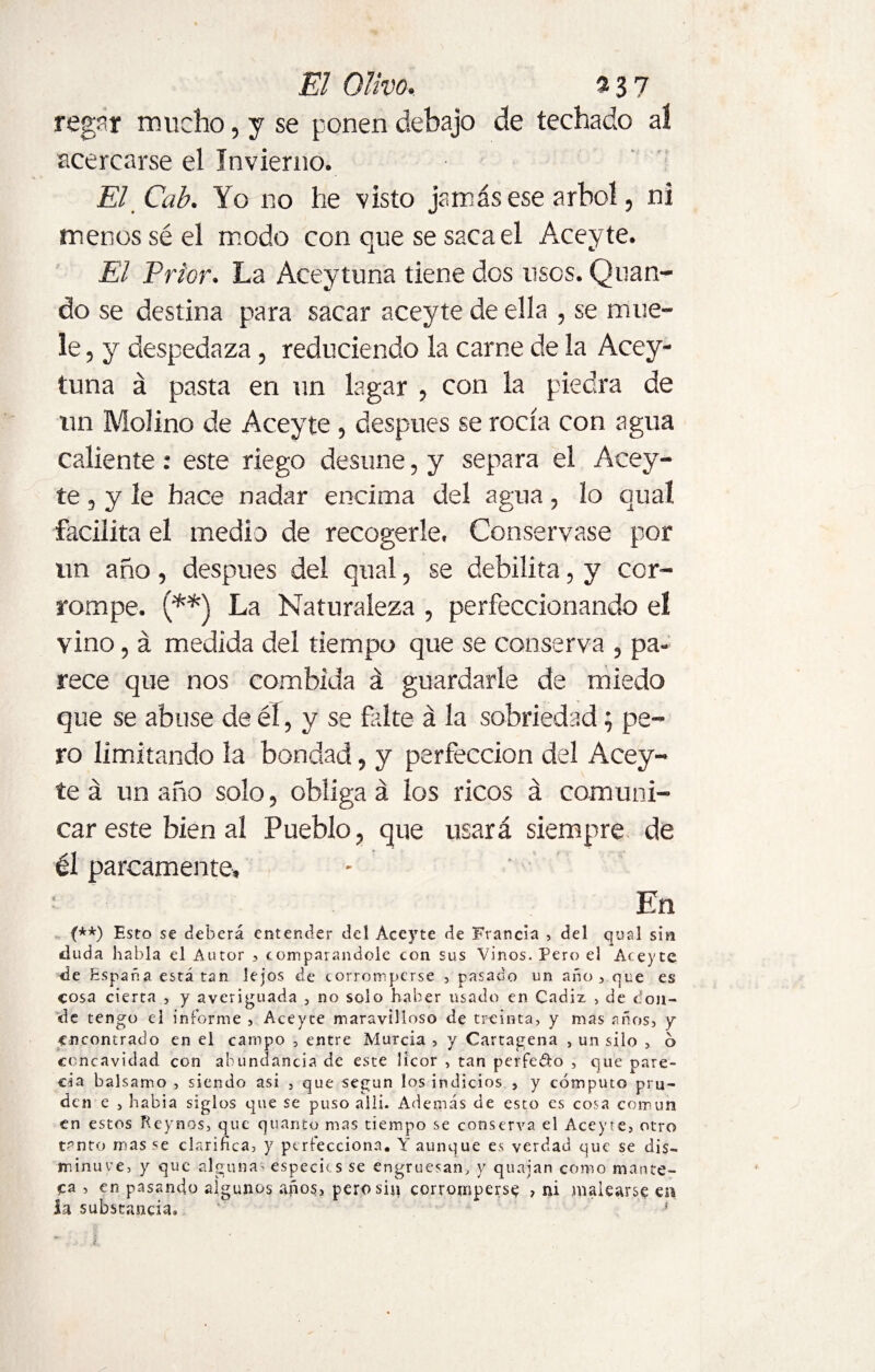 El Olivo, «37 regar mucho, y se ponen debajo de techado a! acercarse el Invierno. El Cab. Yo no he visto jamás ese árbol, ni menos sé el modo con que se saca el Aceyte. El Prior. La Aceytuna tiene dos usos. Qlian¬ do se destina para sacar aceyte de ella , se mue¬ le , y despedaza, reduciendo la carne de la Acey¬ tuna á pasta en un lagar , con la piedra de un Molino de Aceyte , después se rocía con agua caliente : este riego desune, y separa el Acey¬ te , y le hace nadar encima del agua, lo quaí facilita el medio de recogerle, Conservase por un año, despues del qual, se debilita, y cor¬ rompe. (**) La Naturaleza , perfeccionando eí vino, á medida del tiempo que se conserva , pa¬ rece que nos combida á guardarle de miedo que se abuse de él , y se falte á la sobriedad; pe¬ ro limitando la bondad, y perfección del Acey¬ te á un año solo, obligad los ricos á comuni¬ car este bien al Pueblo, que usará siempre de él parcamente, - ' • En (**) Esto se deberá entender del Aceyte de Francia , del qual sin eluda habla el Autor , comparándole con sus Vinos. Pero el Aceyte de España está tan lejos de corromperse , pasado un año, que es cosa cierta , y averiguada , no solo haber usado en Cadiz , de con¬ de tengo el informe , Aceyte maravilloso de treinta, y mas años, y encontrado en el campo , entre Murcia, y Cartagena , un silo , 6 concavidad con abundancia de este licor , tan perfe&o , que pare¬ cía balsamo , siendo asi , que según los indicios , y cómputo pru- den e , había siglos que se puso allí. Además de esto es cosa común en estos Rcynos, que quanto mas tiempo se conserva el Aceyte, otro tentó mas se clarifica, y perfecciona. Y aunque es verdad que se dis¬ minuye, y que algunas especies se engruesan, y quajan como mante¬ ca , en pasando algunos años, pero sin corromperse , ni malearse en ia substancia* i.