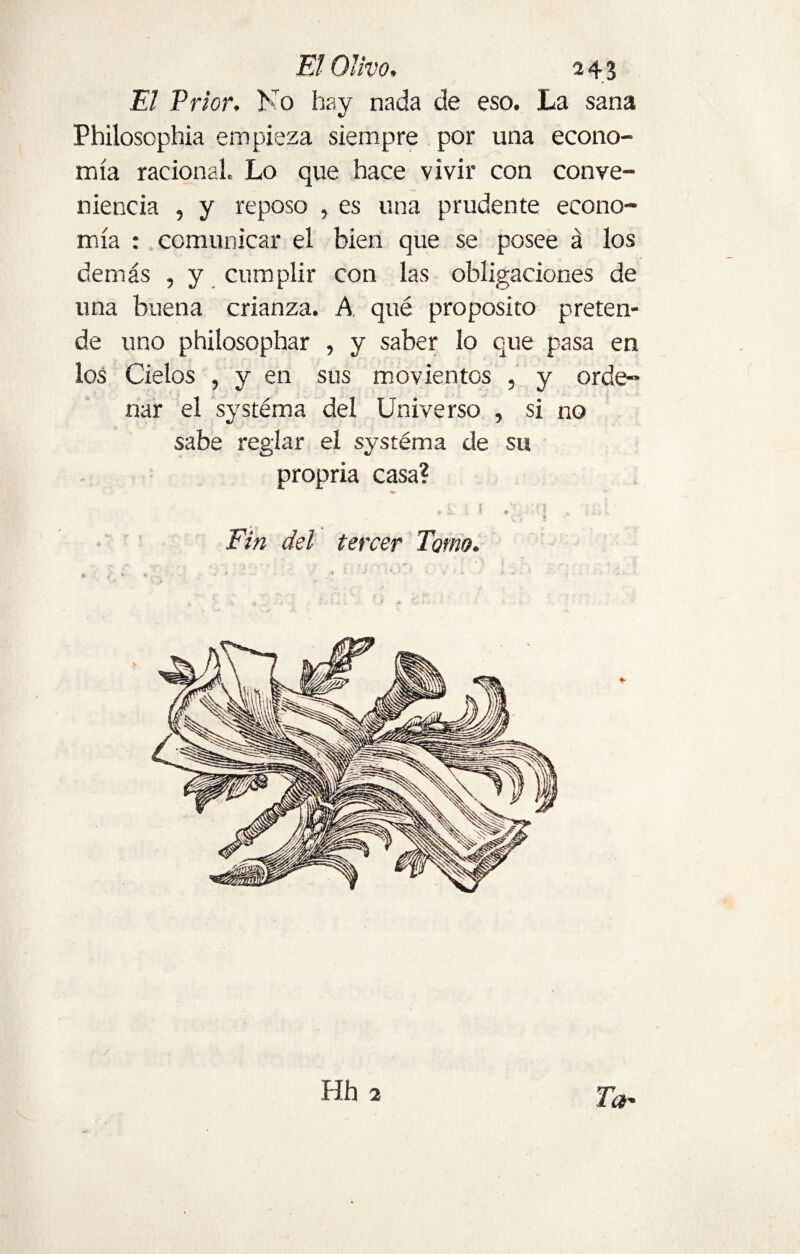 El Prior. No hay nada de eso. La sana Philosophia empieza siempre por una econo¬ mía racional. Lo que hace vivir con conve¬ niencia , y reposo , es una prudente econo¬ mía : comunicar el bien que se posee á los demás , y cumplir con las obligaciones de una buena crianza. A qué proposito preten¬ de uno philosophar , y saber lo que pasa en los Cielos , y en sus movientes , y orde¬ nar el systéma del Universo , si no sabe reglar el systéma de su propria casa? - U ' 1 O . / i » Fin del tercer Tomo. Hh 2