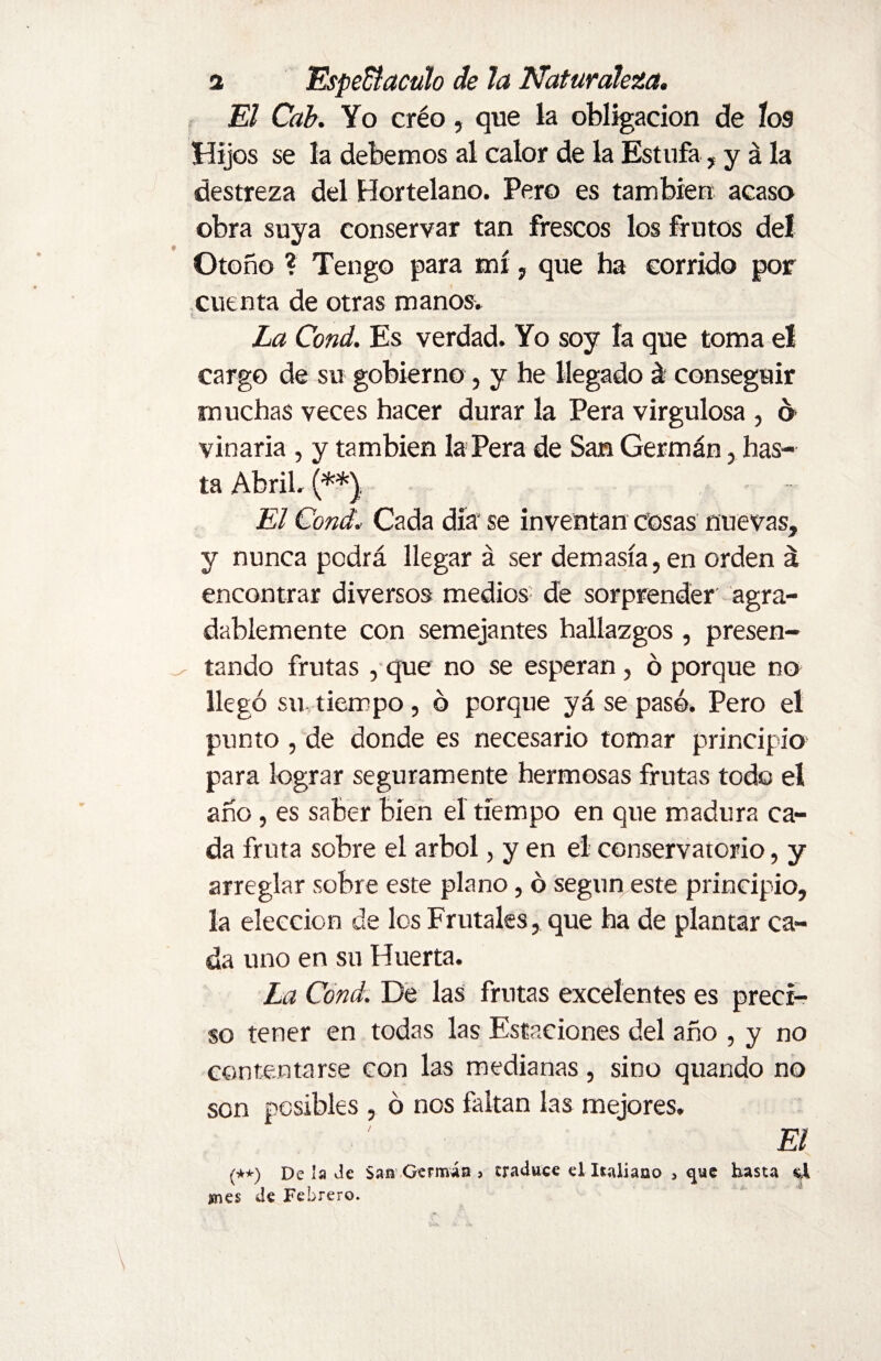 a Espe&acuh de la Naturaleza. El Cab. Yo créo, que la obligación de los Hijos se la debemos al calor de la Estufa, y á la destreza del Hortelano. Pero es también acaso obra suya conservar tan frescos los frutos del Otoño ? Tengo para mí, que ha corrido por cuenta de otras manos. S. . La Cond. Es verdad. Yo soy la que toma el cargo de su gobierno, y he llegado á! conseguir muchas veces hacer durar la Pera virgulosa , ó vinaria , y también la Pera de San Germán, has¬ ta Abril. (**}. El Cond.- Cada día se inventan cosas nuevas, y nunca podrá llegar á ser demasía, en orden á encontrar diversos medios de sorprender agra¬ dablemente con semejantes hallazgos , presen¬ tando frutas, que no se esperan, ó porque no llegó su tiempo, ó porque yá se pasó. Pero el punto , de donde es necesario tomar principio para lograr seguramente hermosas frutas todo el año, es saber bien el tiempo en que madura ca¬ da fruta sobre el árbol, y en el conservatorio, y arreglar sobre este plano, ó según este principio, la elección de los Frutales, que ha de plantar ca¬ da uno en su Huerta. La Cond. De las frutas excelentes es preci¬ so tener en todas las Estaciones del año , y no contentarse con las medianas, sino quando no son posibles , ó nos faltan las mejores. El (**) De la Je San Germán > traduce el Italiano 5 que hasta si snes de Febrero.