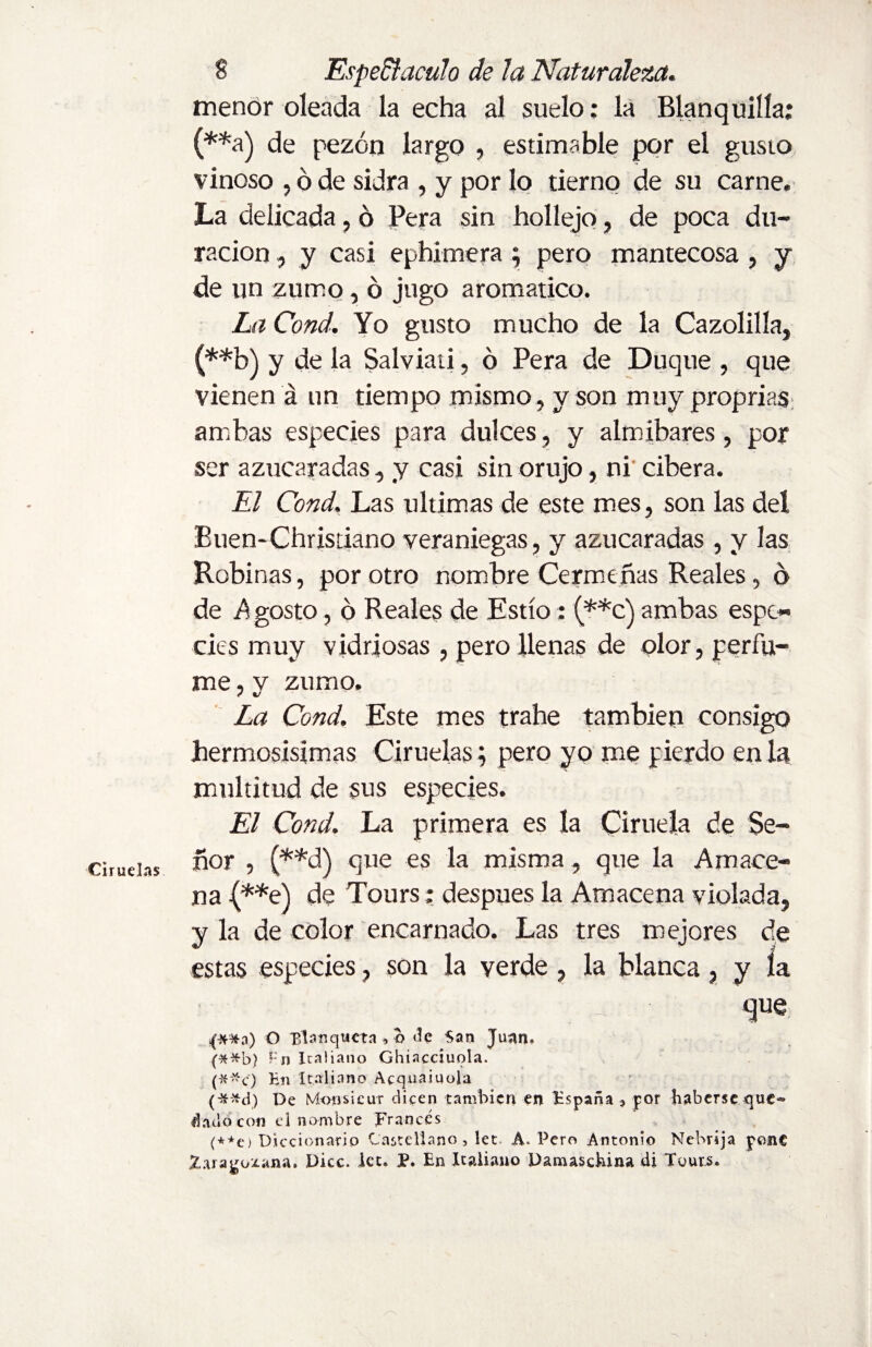 Ciruelas menor oleada la echa al suelo: la Blanquilla; (**a) de pezón largo , estimable por el gusto vinoso , ó de sidra , y por lo tierno de su carne. La delicada, ó Pera sin hollejo, de poca du¬ ración , y casi ephimera ; pero mantecosa , y de un zumo, ó jugo aromático. La Cond. Yo gusto mucho de la Cazolilla, (**b) y de la Salviati, ó Pera de Duque , que vienen á un tiempo mismo , y son muy proprias ambas especies para dulces, y almibares, por ser azucaradas, y casi sin orujo, ni' cibera. El Cond. Las ultimas de este mes, son las del Buen-Christiano veraniegas, y azucaradas , y las Robinas, por otro nombre Cermeñas Reales, ó de Agosto, ó Reales de Estío: (**c) ambas espe¬ cies muy vidriosas, pero llenas de olor, perfu¬ me , v zumo. La Cond. Este mes trahe también consigo hermosísimas Ciruelas; pero yo me pierdo en la multitud de sus especies. El Cond. La primera es la Ciruela de Se¬ ñor , (**d) que es la misma, que la Amace¬ na (**e) de Tours: después la Amacena violada, y la de color encarnado. Las tres mejores de estas especies, son la verde , la blanca, y la que C**a) O Ría tíquet a , o tic San Juan. (**b) Fn Italiano Ghiaccíuola. (##c) En Italiano Acqnaiuola (-*-*d) De Monsieur dicen también en España* por haberse que*» liado con el nombre Francés (+*e) Diccionario Castellano, let A. Pero Antonio Nchríja pone Zaragozana. Dice. let. P. En Italiano Damaschina di Tours.