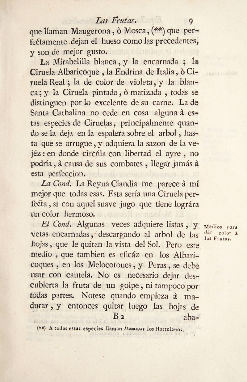 que llaman Maugerona, ó Mosca, (**) qne per¬ fectamente dejan el hueso como las precedentes, y son de mejor gusto. La Mirabelilla blanca, y la encarnada ; la Ciruela Albaricoque , la Endrina de Italia, ó Ci¬ ruela Real; la de color de violeta, y la blan¬ ca ; y la Ciruela pintada, ó matizada , todas se distinguen por lo excelente de su carne. La de Santa Cathalina no cede en cosa alguna á es¬ tas especies de Ciruelas, principalmente quan- do se la deja en la espalera sobre el árbol, has¬ ta que se arrugue, y adquiera la sazón de la ve- jéz: en donde circula con libertad el ayre , no podría, á causa de sus combates , llegar jamás á esta perfección. La Cond. La Reyna Claudia me parece á mí mejor que todas esas. Esta sería una Ciruela per¬ fecta , si con aquel suave jugo que tiene lográra un color hermoso. El Cond. Algunas veces adquiere listas , y vetas encarnadas, - descargando al árbol de las hojas, que le quitan la vista del Sol. Pero este medio , que también es eficáz en los Albari- coques , en los Melocotones, y Peras, se debe usar con cautela. No es necesario dejar des¬ cubierta la fruta de un golpe, ni tampoco por todas partes. Nótese quando empieza á ma¬ durar , y entonces quitar luego las hojas de B2 aba- i, (**) A todas estas especies llaman Dam<u§* los Hortelanos. Medios para dar color á, las Frutas.