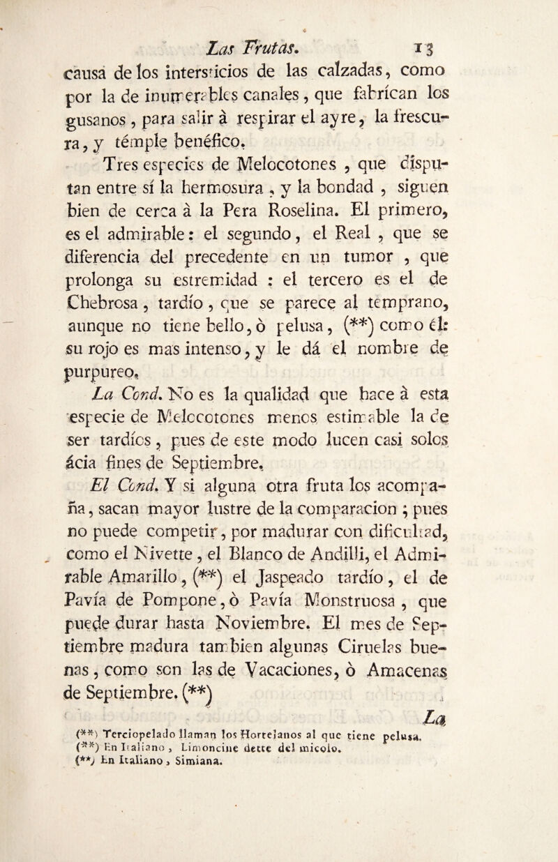 causa de íos intersúcios de las calzadas, como por la de inumembks canales , que fabrican los gusanos, para salir á respirar el ay re, la frescu¬ ra , y témple benéfico, Tres especies de Melocotones , que dispu¬ tan entre sí la hermosura , y la bondad , siguen bien de cerca á la Pera Roselina. El primero, es el admirable: el segundo, el Real , que se diferencia del precedente en un tumor , que prolonga su estremidad : el tercero es el de Chebrosa , tardío , cue se parece al temprano, aunque no tiene bello, ó felusa, (**) como él: su rojo es mas intenso, y le dá el nombre de purpureo. La Ccnd. No es la qualidad que hace á esta especie de Melocotones menos estimable la de ser tardíos , pues de este modo lucen casi solos acia fines de Septiembre, El Cond. Y si alguna otra fruta los acompa¬ ña , sacan mayor lustre de la comparación ; pues no puede competir, por madurar con dificultad, como el Nivette, el Blanco de Andilli, el Admi¬ rable Amarillo, (**) el Jaspeado tardío, el de Pavía de Pompone,ó Pavía Monstruosa, que puede durar hasta Noviembre. El mes de Sep¬ tiembre madura también algunas Ciruelas bue¬ nas, como son las de Vacaciones, ó Amacenas de Septiembre. (**) , La, (**) Terciopelado llaman los Hortelanos al que tiene pelusa. (-?'*) pn italiano , Limoncine dette del miegio.