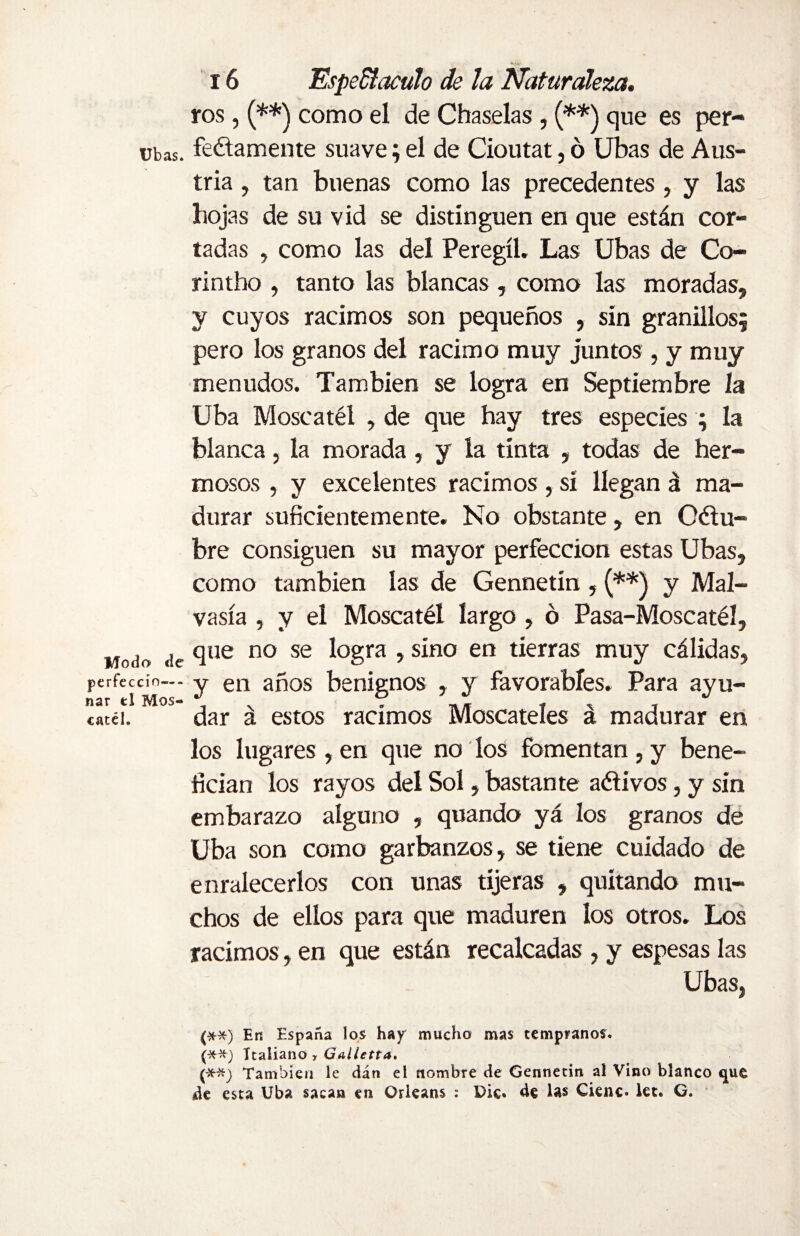 ros, (**) como el de Chaselas , (**) que es per- ubas. feétamente suave; el de Cioutat, ó Ubas de Aus¬ tria , tan buenas como las precedentes , y las hojas de su vid se distinguen en que están cor¬ tadas , como las del Peregíl. Las Ubas de Co- rintho , tanto las blancas, como las moradas, y cuyos racimos son pequeños , sin granillos; pero los granos del racimo muy juntos, y muy menudos. También se logra en Septiembre la Uba Moscatél , de que hay tres especies ; la blanca, la morada, y la tinta , todas de her¬ mosos , y excelentes racimos, si llegan á ma¬ durar suficientemente. No obstante, en Octu¬ bre consiguen su mayor perfección estas Ubas, como también las de Gennetín , (**) y Mai- vasía , y el Moscatél largo , ó Pasa-Moscatél, Modo de cllie no se l°gra •> s^no en tartas muy cálidas, perfeccío— y en años benignos , y favorables. Para ayu- catéi. dar á estos racimos Moscateles á madurar en los lugares , en que no los fomentan , y bene¬ fician los rayos del Sol, bastante adivos, y sin embarazo alguno , quando yá los granos de Uba son como garbanzos, se tiene cuidado de enralecerlos con unas tijeras , quitando mu¬ chos de ellos para que maduren los otros. Los racimos, en que están recalcadas , y espesas las Ubas, (**) En España los hay mucho mas tempranos. (-X--*) Italiano , Galietta. (*#) También le dán el nombre de Gennetín al Vino blanco que de esta Uba sacan en Orleans : Die. de las Cieñe* let. G.