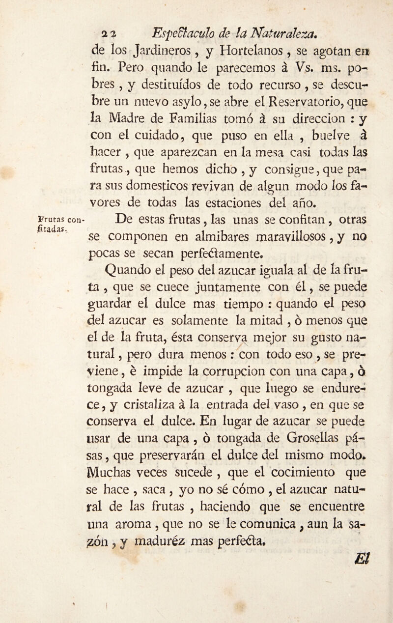 de los Jardineros, y Hortelanos , se agotan en fin. Pero quando le parecemos á Vs. ms. po¬ bres , y destituidos de todo recurso , se descu¬ bre un nuevo asylo, se abre el Reservatorio, que la Madre de Familias tomó á su dirección : y Con el cuidado, que puso en ella , buelve á hacer , que aparezcan en la mesa casi todas las frutas, que hemos dicho , y consigue, que pa¬ ra sus domésticos revivan de algún modo los fa¬ vores de todas las estaciones del año. Frutas con- De estas frutas, las unas se confitan , otras v íi 'X S se componen en almibares maravillosos, y no pocas se secan perfectamente. Quando el peso del azúcar iguala al de la fru¬ ta , que se cuece juntamente con él, se puede guardar el dulce mas tiempo : quando el peso del azúcar es solamente la mitad , 6 menos que el de la fruta, ésta conserva mejor su gusto na¬ tural , pero dura menos: con todo eso , se pre¬ viene , é impide la corrupción con una capa, 6 tongada leve de azúcar , que luego se endure¬ ce, y cristaliza á la entrada del vaso , en que se conserva el dulce. En lugar de azúcar se puede usar de una capa, ó tongada de Grosellas pá- sas, que preservarán el dulce del mismo modo. Muchas veces sucede , que el cocimiento que se hace , saca , yo no sé cómo , el azúcar natu¬ ral de las frutas , haciendo que se encuentre una aroma , que no se le comunica, aun la sa- ¡zón , y madurez mas perfecta. m