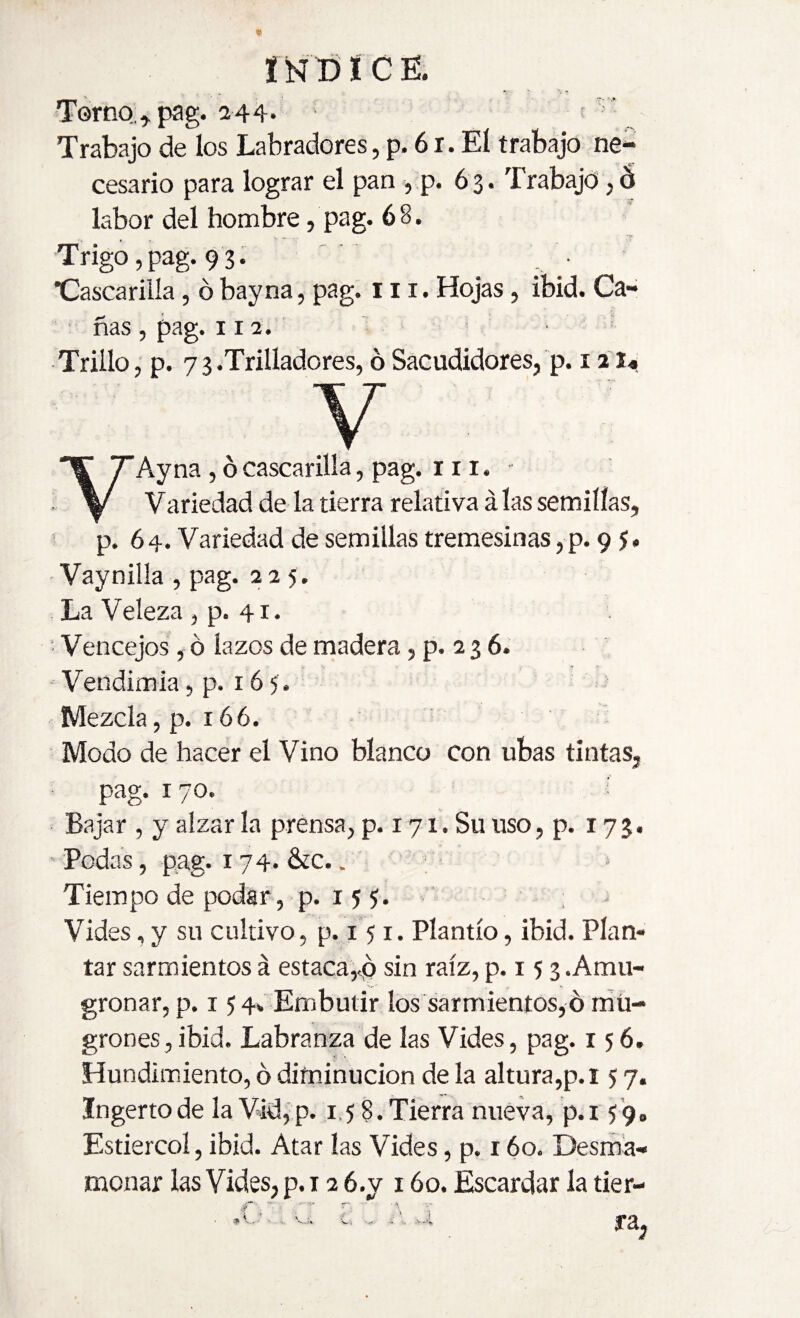 i Ñ D í C E. Torno;., pag. 244* - ' ^ Trabajo de los Labradores, p. 6 r. Eí trabajo ne¬ cesario para lograr el pan , p. 63. Trabajo,ó labor del hombre, pag. 6 8. Trigo,pag. 93. ■Cascarilla, ó bayna, pag. 111. Hojas, ibid. Ca¬ ñas , pag. r 12. ■ Trillo, p. 73.Trilladores, ó Sacudidores, p. 12 Y Ay na , ó cascarilla, pag. 111. Variedad de la tierra relativa alas semillas, p. 64. Variedad de semillas cremesinas ,p. 9 5. - Vaynilla , pag. 225. La Veleza , p. 41. Vencejos, ó lazos de madera, p. 2 3 6. Vendimia, p. 165 . Mezcla, p. 166. Modo de hacer el Vino blanco con ubas tintas, pag. 170. Bajar , y alzar la prensa, p. 17 x, Su uso, p. 173. Podas, pag. 174. &c.. Tiempo de podar, p. r 5 ¡ Vides, y su cultivo, p. 151. Plantío, ibid. Plan¬ tar sarmientos á estaca,<p sin raíz, p. 15 3 .Amu¬ gronar, p. 15 4* Embutir los sarmientos,ó mu¬ grones, ibid. Labranza de las Vides, pag. 156. Hundimiento, 6 diminución de la altura,p.i 5 7. Ingerto de la Vid,p. 158.Tierra nueva, p.i 59,, Estiércol, ibid. Atar las Vides, p. 160. Desma¬ monar las Vides, p. 12 6.y 160. Escardar la tier- r- .A