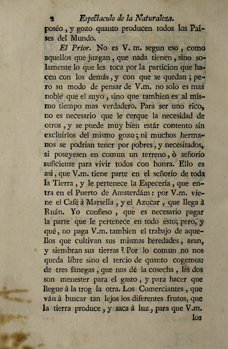 poséo , y gozo quanto producen todos los Pal* ses del Mundo. El Prior. No es V. m. según eso, como aquellos que juzgan, que nada tienen , sino so¬ lamente lo que les toca por la partición que ha¬ cen con los demás, y con que se quedan ; pe¬ ro su modo de pensar de V.m. no solo es mas noble que el suyo , sino que también es al mis¬ mo tiempo mas verdadero. Para ser uno rico, no es necesario que le cerque la necesidad de otros , y se puede muy bien estár contento sin excluirlos del mismo gozo ; ni muchos herma¬ nos se podrian tener por pobres, y necesitados, si poseyesen en común un terreno, ó señorío suficiente para vivir todos con honra. Ello es asi, que V.m. tiene parte en el señorío de toda la Tierra , y le pertenece la Especería , que en¬ tra en el Puerto de Amsterdám: por V.m. vie¬ ne el Café á Marsella , y el Azúcar , que llega á Ruán. Yo confieso , que es necesario pagar la parte que le pertenece en todo esto; pero, y qué, no paga V.m. también el trabajo de aque¬ llos que cultivan sus mismas heredades, aran, y siembran sus tierras ? Por lo común no nos queda libre sino el tercio de quanto cogemos: de tres fanegas , que nos dé la cosecha , las dos son menester para el gasto, y para hacer que llegue á la trog la otra. Los Comerciantes , que ván á buscar tan lejos los diferentes frutos, que la tierra produce , y saca á luz; para que V.m. los