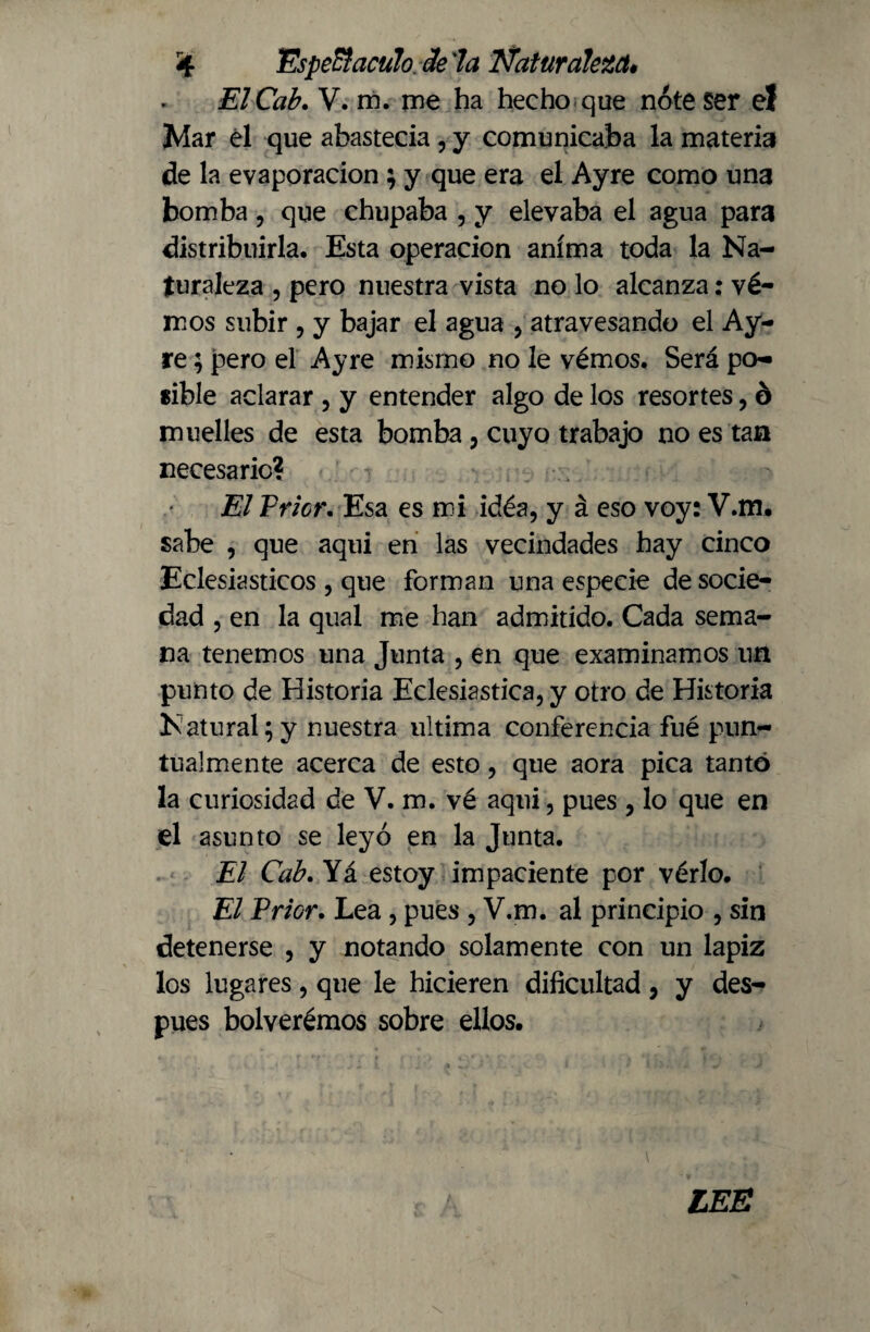 ElCab. V. m. me ha hecho que nóte Ser el Mar él que abastecía , y comunicaba la materia de la evaporación; y que era el Ayre como una bomba , que chupaba , y elevaba el agua para distribuirla. Esta operación anima toda la Na¬ turaleza , pero nuestra vista no lo alcanza; vé- mos subir , y bajar el agua , atravesando el Ay¬ re ; pero el Ayre mismo no le vémos. Será po¬ sible aclarar , y entender algo de los resortes, ó muelles de esta bomba, cuyo trabajo no es tan necesario? El Trier. Esa es mi idéa, y á eso voy: V.m. sabe , que aqui en las vecindades hay cinco Eclesiásticos , que forman una especie de socie¬ dad , en la qual me han admitido. Cada sema¬ na tenemos una Junta , en que examinamos un punto de Historia Eclesiástica, y otro de Historia Natural;y nuestra ultima conferencia fué pun¬ tualmente acerca de esto, que aora pica tanto la curiosidad de V. m. vé aqui, pues , lo que en el asunto se leyó en la Junta. El Cab. Yá estoy impaciente por vérlo. El Prior. Lea, pues , V.m. al principio , sin detenerse , y notando solamente con un lápiz los lugares, que le hicieren dificultad, y des¬ pués bolverémos sobre ellos. LEE