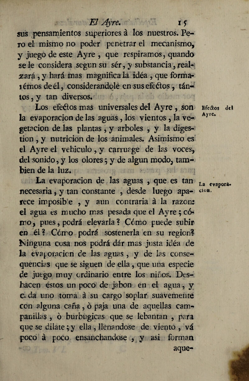 sus pensamientos superiores á los nuestros. Pe¬ ro el mismo no poder penetrar el mecanismo, y juego de este Ayre , que respiramos, quando se le considera según su sér, y substancia, re al¬ zará , y hará mas magnifica la idéa , que forma- témos de él, considerándole en susefeétos , tan¬ tos , y tan diversos* Los efeélos mas universales del Ayre, son la evaporación de las aguas, los vientos , la ve¬ getación de las plantas, y arboles , y la diges¬ tion , y nutrición de los animales. Asimismo es el Ayre el vehículo, y carruage de las voces, del sonido, y los olores} y de algún modo5 tam¬ bién de la luz. La evaporación de las aguas , que es tan necesaria, y tan constante , desde luego apa¬ rece imposib'e , y aun contraria á la razón: el agua es mucho mas pesada que el Ayre; c<> ir o, pues, podrá elevarla ? Como puede subir en él? Cómo podrá sostenerla en su region? ísinguna cosa nos podrá dár mas justa idéa de la evaloración de las aguas , y de las conse- quencias que se siguen de ella, que una especie de juego muy ordinario entre los niños. Des¬ hacen éstos un poco de jabón en el agua, y Ceda uno toma á su cargo soplar suavemente con alguna caña, ó paja una de aquellas cam¬ panulas , ó burbugicas que se lebantan , para que se dilate}y ella , llenándose de viento , vá poco á poco ensanchándose , y asi forman aque- Efe&os del Ayre. La evapora- ClOB.