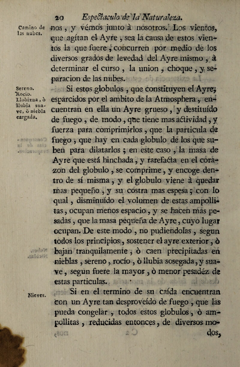 Camino de las nubes. Sereno. Itocío. Llobizuaj b llubia sua¬ ve, o niebla cargada. Nieves. 2.0 Espedí aculo, de- la Naturaleza. nos , y vémos junto á nosotros.’ Los vientos, que agitan el Ayre , sea la causa de estos vien¬ tos la que fuere , concurren por medio de los diversos grados de levedad del Ayre mismo , á determinar el curso , la union , choque , y se¬ paración de las nubes. Si estos glóbulos , que constituyen el Ayre¿ esparcidos por el ámbito de la Atmosphera, en-r cuentran en ella un Ayre grueso , y destituido de fuego , de modo, que tiene mas adividad, y fuerza para comprimirlos, que la partícula de fuego , que hay en cada glóbulo de los que su¬ ben para dilatarlos; en este caso , la masa de Ayre que está hinchada, y rarefada en el cora¬ zón del glóbulo se comprime, y encoge den¬ tro de sí misma, y el glóbulo viene á quedar mas pequeño , y su costra mas espesa; con lo qual, disminuido el volumen de estas ampollé tas, ocupan menos espacio, y se hacen mas pe¬ sadas , que la masa pequeña de Ayre, cuyo lugar ocupan. De este modo , no pudiéndolas , según todos los principios, sostener el ayre exterior, ó bajan tranquilamente, ó caen precipitadas en nieblas , sereno, rocío , ó llubia sosegada, y sua¬ ve , según fuere la mayor, ó menor pesadez, de estas particulas. Si en el termino de su caída encuentran con un Ayre tan desproveído de fuego , que las pueda congelar , todos estos glóbulos, ó am- güllitas y reducidas entonces, de diversos mo - ¿los.