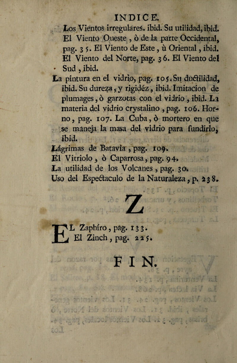 Los Vientos irregulares, ibid. Su utilidad, ibid. El Viento Oueste , ó de la parte Occidental, pag. 3 5. El Viento de Este, ü Oriental, ibid. El Viento del Norte, pag. 3 6. El Viento de! ♦ Sud , ibid. La pintura en el vidrio, pag. 105.Su ductilidad, ibid. Su dureza, y rigidéz, ibid. Imitación de plumages, ó garzotas con el vidrio , ibid. La materia del vidrio crystalino ,pag. 106. Hor¬ no, pag. 107. La Cuba, ó mortero en que ,se maneja la masa del vidrio para fundirlo, ibid. Lágrimas de Batavia , pag. ro$. El Vitriolo , ó Caparrosa, pag. 94. La utilidad de los Volcanes , pag. 30* Uso del Espectáculo de la Naturaleza, p. i 3 8» L Zapbíro El ípbiro, pag. 133. Zinch,pag. 22 FIN.