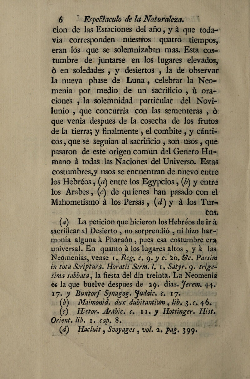 cion de las Estaciones del año, y á que toda¬ vía corresponden nuestros quatro tiempos, eran los que se solemnizaban mas. Esta cos¬ tumbre de juntarse en los lugares elevados, ó en soledades , y desiertos , la de observar la nueva phase de Luna, celebrar la Neo¬ menia por medio de un sacrificio , ü ora¬ ciones , la solemnidad particular del Novi¬ lunio , que Concurría con las sementeras , ó que venia deSpues de la cosecha de los frutos de la tierra; y finalmente > el combite , y cánti¬ cos , que se seguían al sacrificio , son usos , que pasaron de esté origen común del Genero Hu¬ mano á todas las Naciones del Universo. Estas costumbres,y usos se encuentran de nuevo entre los Hebréos, (a) entre los Egypcios > (b) y entre los Arabes, (¿*) de qu ienes han pasado Con el Mahometismo á los Persas, (i) y á los Tur¬ tos. (a) La petición que hicieron los Hebréos de ir á sacrificar al Desierto , no sorprendió , ni hizo har¬ monía alguna á Pharaón * pues esa costumbre era universal. En quanto á los lugares altos , y á las Neomenias, Vease i. Regm c, 9.y c. '20. Passim in tota Script ara. Horatii Serm. /. 1. Satyr. 9. trigé¬ sima sabbata, la fiesta del dia treinta. La Neomenia es la que büelve después de 29. dias. Jerem. 44. 1 y. y Baxtorf Synagog. Judaic, c. 17. (b) Maimonid. dux dubitantilim , ¿ib, $.c. 46. (c) Histor. Arable, c. 11. y Hottinger. Hist. Orient, lib. 1. cap, 8. (d) Hacluit, S voy ages , vol. 2. pag, 399.