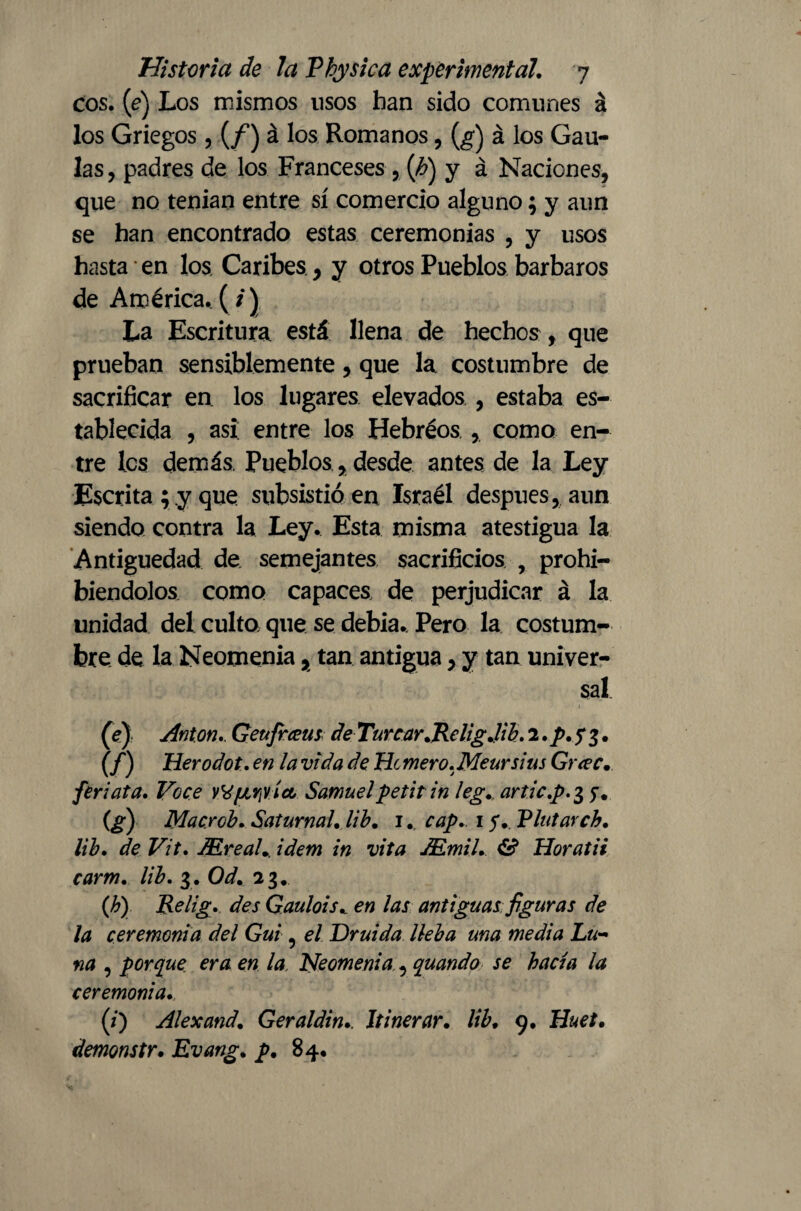 eos. (e) Los mismos usos han sido comunes á los Griegos, (/) á los Romanos, (g) á los Cau¬ las , padres de los Franceses , (h) y á Naciones, que no tenían entre sí comercio alguno; y aun se han encontrado estas ceremonias , y usos hasta en los Caribes, y otros Pueblos barbaros de América. ( /) La Escritura está llena de hechos , que prueban sensiblemente, que la costumbre de sacrificar en los lugares elevados , estaba es¬ tablecida , asi entre los Hebreos , como en¬ tre les demás, Pueblos, desde antes de la Ley Escrita; y que subsistióen Israél después, aun siendo contra la Ley. Esta misma atestigua la Antigüedad de semejantes sacrificios , prohi¬ biéndolos como capaces de perjudicar á la unidad del culto que se debía. Pero la costum¬ bre de la Neomenia, tan antigua, y tan univer¬ sal. (V) Anton,. Geufiraus de Turrar .Religjib. 2,p.f$. (f) Herodot. en la vida de He mero, Meursius Guec. feriata. Vece Wf¿riVÍcL Samuel petit in leg,. articp.% y. (g) Macrcb. Saturnal, lib, 1. cap, 1 f,. Plutarcb, lib, de Vit, JEreaU idem in vita AS.mil, & Horatii carm, lib. 3. Od, 23. (h) Relig, des Gaulois, en las antiguas figuras de la ceremonia del Gui, el Druida lleba una media Lu¬ na , porque era en la. Neomenia, quando se hacía la ceremonia. (i) Alexand. Geraldin,. It inerar. lib. 9. Huet. demonstr. Evang. p. 84.