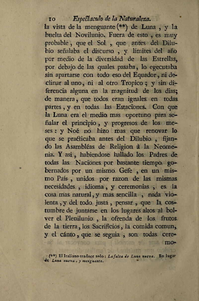 la vista déla menguante(**) de Luna , y la buelta del Novilunio. Fuera de esto , es muy probable , que el Sol , que antes del Dilu- bio señalaba el discurso , y límites del año por medio de la diversidad de las Estrellas, por debajo de las quales pasaba, lo egecutaba sin apartarse con todo eso del Equador, ni de¬ clinar al uno, ni al otro Trópico ; y sin di¬ ferencia alguna, en la magnitud de los dias; de manera , que todos eran iguales en todas partes , y en todas las Estaciones^ Con que la Luna era el media mas oportuno para se¬ ñalar el principio , y progresos de los me¬ ses : y Noé no hizo mas que renovar lo que se practicaba antes del Düubio , fijan¬ do las Asarnbléas de Religion á la Neome¬ nia. Y asi, habiéndose hallado los Padres, de. todas las. Naciones por bastante tiempo, go¬ bernados por un mismo Gefe , en un mis¬ mo País , unidos por razón de las mismas necesidades , idioma, y ceremonias, , es la cosa mas natural , y mas sencilla , nada vio¬ lenta , y del todo justa , pensar , que la cos¬ tumbre de juntarse en los lugares altos, al bol- ver el Plenilunio , la ofrenda de los frutos, de la tierra , los Sacrificios , la comida común, y el cánto, que se seguía , son todas cere- mo- (**) El Italiano traduce solo: La falta de Lana nueva. En lugar «le Luna nueva 5 y menguante, *