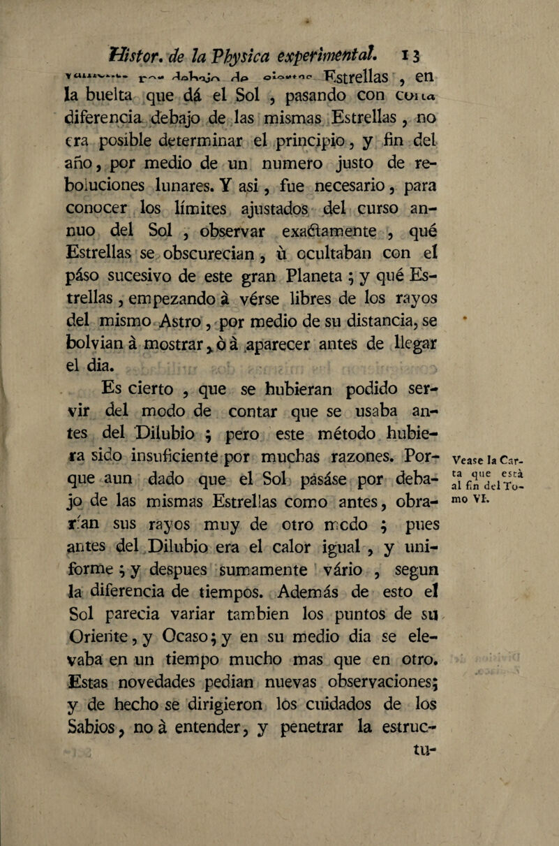 Yaiuv^.w. Af> o‘°*“’c' Estrellas , £0. la buelta que dá el Sol , pasando con cuna diferencia debajo de las mismas Estrellas , no era posible determinar el principio, y fin del año, por medio de un numero justo de re- boiuciones lunares. Y asi, fue necesario, para conocer los límites ajustados del curso an¬ nuo del Sol , observar exactamente , qué Estrellas se obscurecían , ü ocultaban con el páso sucesivo de este gran Planeta ; y qué Es¬ trellas , empezando á vérse libres de los rayos del mismo Astro, por medio de su distancia, se bolvian á mostrar > ó á aparecer antes de llegar el dia. Es cierto , que se hubieran podido ser¬ vir del modo de contar que se usaba an¬ tes del Dilubio ; pero este método hubie¬ ra sido insuficiente por muchas razones. Por¬ que aun dado que el Sol pásáse por deba¬ jo de las mismas Estrellas como antes, obra¬ ran sus rayos muy de otro modo ; pues antes del Dilubio era el calor igual , y uni¬ forme ; y después sumamente vário , según la diferencia de tiempos. Además de esto el Sol parecía variar también los puntos de su Oriente, y Ocaso; y en su medio dia se ele¬ vaba en un tiempo mucho mas que en otro. Estas novedades pedían nuevas observaciones; y de hecho se dirigieron los cuidados de los Sabios, noá entender, y penetrar la estruc- tu- Vease la Car¬ ta que está al fin del To¬ mo VI.