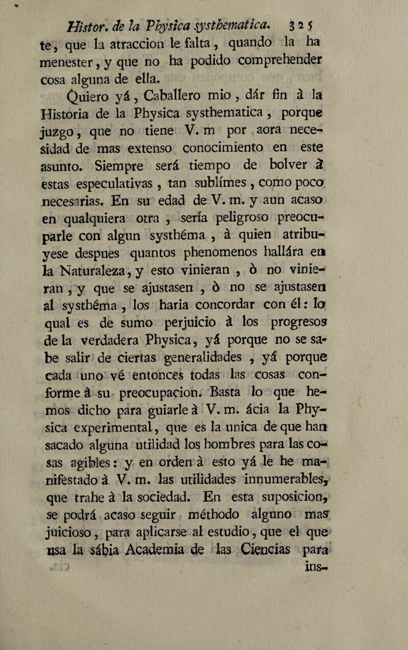 te, que la atracción le falta , quando la ha menester, y que no ha podido comprehender cosa alguna de ella. Quiero yá, Caballero mió , dár fin á la Historia de la Physica systhematica , porque juzgo, que no tiene V. m por aora nece¬ sidad de mas extenso conocimiento en este asunto. Siempre será tiempo de bolver á estas especulativas , tan sublimes , como poco necesarias. En su edad de V. m. y aun acaso en qualquiera otra , sería peligroso preocu¬ parle con algún systhéma , á quien atribu¬ yese después quantos phenomenos hallára en la Naturaleza, y esto vinieran , ó no vinie- ran , y que se ajustasen , ó no se ajustasen al systhéma , los haria concordar con él: lo qual es de sumo perjuicio á los progresos déla verdadera Physica, yá porque no se sa¬ be salir de ciertas generalidades , yá porque cada uno vé entonces todas las cosas con¬ forme á su preocupación. Basta lo que he¬ mos dicho para guiarle á V. m. ácia la Phy¬ sica experimental, que es la única de que han sacado alguna utilidad los hombres para las co¬ sas agibles: y en orden á esto yá le he ma¬ nifestado á V. m. las utilidades innumerables, que trahe á la sociedad. En esta suposición, se podrá acaso seguir méthodo alguno mas juicioso, para aplicarse al estudio, que el que usa la sábia Academia de las Ciencias para ins-