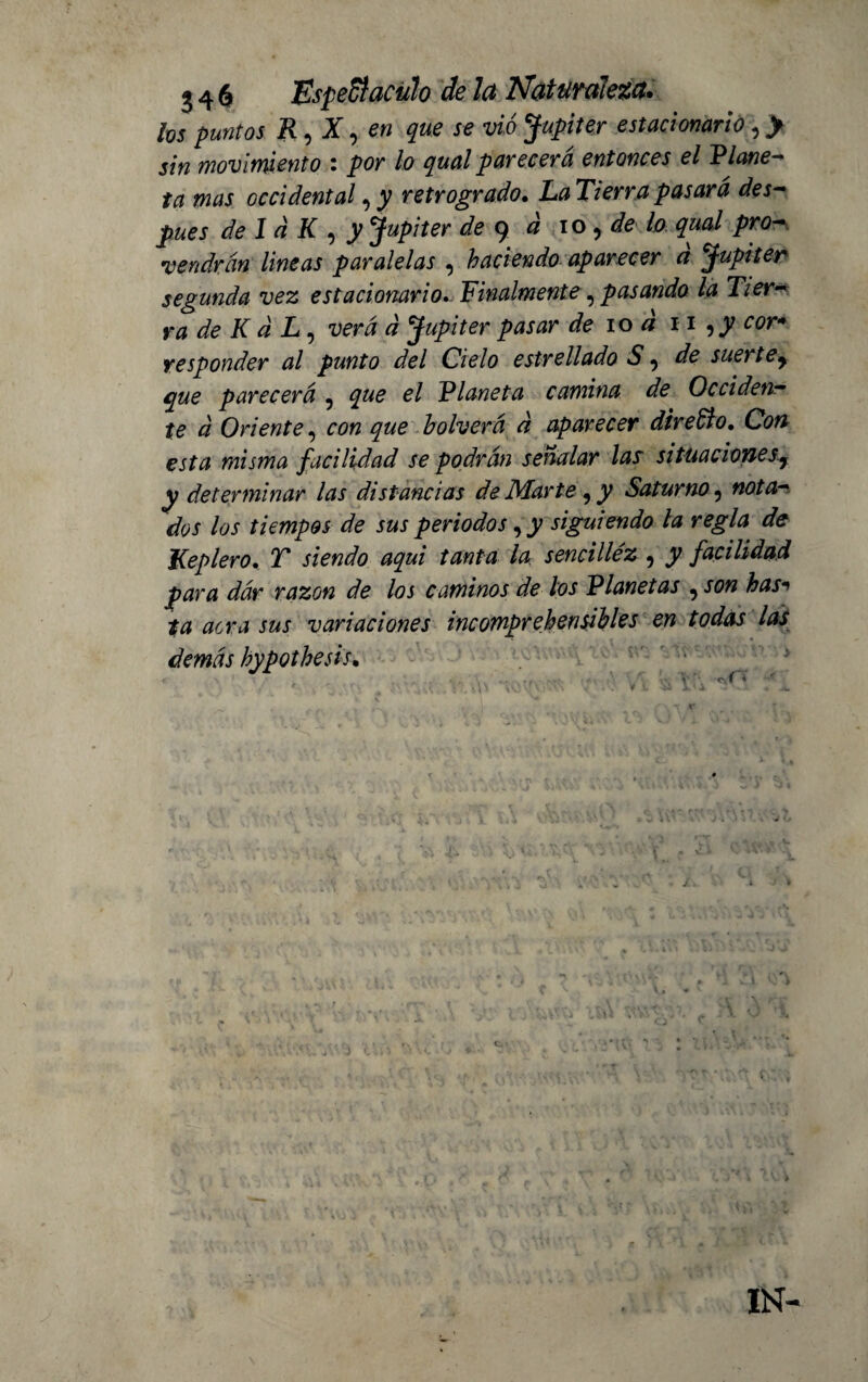 Ivs puntos R, X, en que se vio Júpiter estacionario, > sin movimiento : por lo qual parecerá entonces el Plane¬ ta mas occidental, y retrogrado. Tierra pasará des¬ pués de Id K , y Jupiter de 9 0 10, de lo qual pro¬ vendrán lineas paralelas , haciendo aparecer d Júpiter segunda vez estacionario. Finalmente,pasando la Tier¬ ra de Kd L, verá d Jupiter pasar de 10 d 11 ¿w» responder al punto del Cielo estrellado S, de sue) tey que parecerá , el Planeta camina de Occiden¬ te d Oriente, con que bolverci a aparecer direCio. Cb# esta misma ficilidad se podrán señalar las situaciones^ y determinar las distancias de Marte, y Saturno, nota¬ dos los tiempos de sus periodos, y siguiendo la regla de Keplero. T siendo aqui tanta la sencilléz , y facilidad para dár razón de los caminos de los Planetas ,son has*1 ta acra sus variaciones incomprehensibles en todas las demás hypothesis. IN-