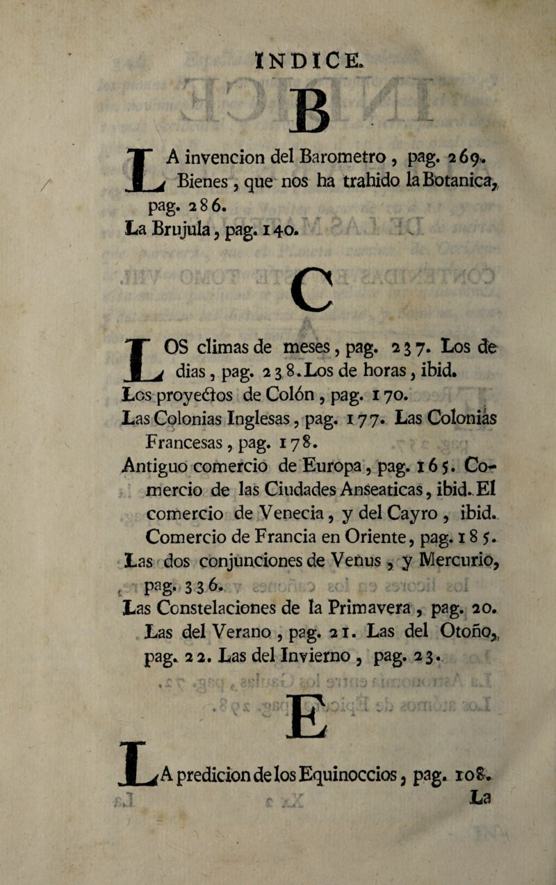 LA invención del Barómetro , pag. 269* Bienes , que nos ha trahido la Botánica,, pag. 286. La Brújula, pag. 140. LOS climas de meses, pag. 257. Los de dias, pag. 2 3 8.Los de horas, ibid. Les proyectos de Colón , pag. 170. Las Colonias Inglesas, pag. 177. Las Colonias Francesas, pag. 178. Antiguo comercio de Europa, pag. 165. Co¬ mercio de las Ciudades Anseáticas, ibid. El comercio de Venecia, y del Cayro , ibid. Comercio de Francia en Oriente, pag. 185. Las dos conjunciones de Venus , y Mercurio, { pag. 3 3 6. Las Constelaciones de la Primavera, pag. 20. Las del Verano , pag. 21. Las del Otoño,, pag. 22. Las del Invierno , pag. 23. 1 vA predicion de los Equinoccios, pag. 108.