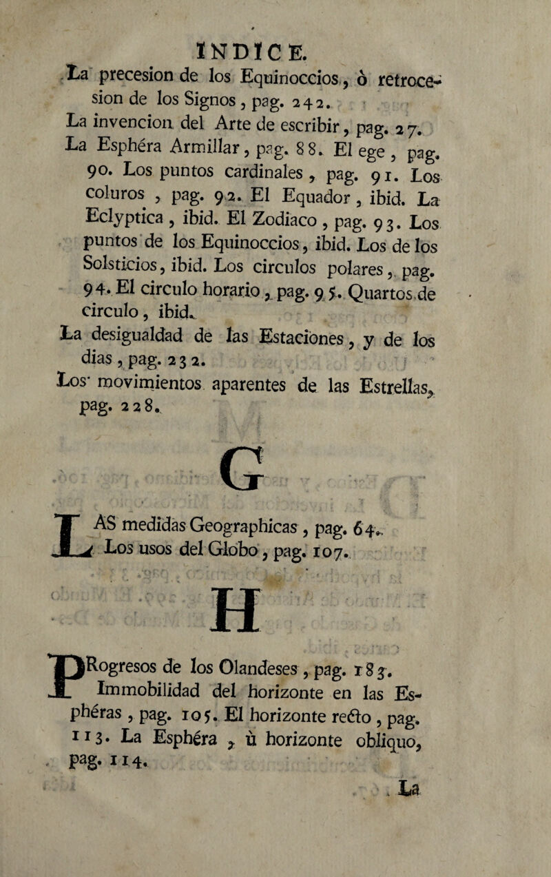 Ea precesión de los Equinoccios , ó retroce¬ sión de los Signos, pag. 242. La invención del Arte de escribir, pag. 2 7. La Esphéra Armillar, pag. 8 8. El ege , pag. 90. Los puntos cardinales, pag. 91. los coluros , pag. 9 2. El Equador, ibid. La Eclyptica , ibid. El Zodiaco , pag. 9 3. Los puntos de los Equinoccios, ibid. Los de los Solsticios, ibid. Los circuios polares, pag. 94. El circulo horariopag. 9 5. Quartos,de circulo, ibid. La desigualdad de las Estaciones, y de los dias, pag. 232. • Los- movimientos aparentes de las Estrellas, pag. 228. LAS medidas Geographicas, pag. 64. Los usos del Globo, pag. 107. TT XX ^Rogresos de los Olandeses r pag. r 8 3. Immobilidad del horizonte en las Es-* phéras , pag. 105. El horizonte redo , pag. 113* La Esphéra 7 ü horizonte obliquo. Pag* 114. . U