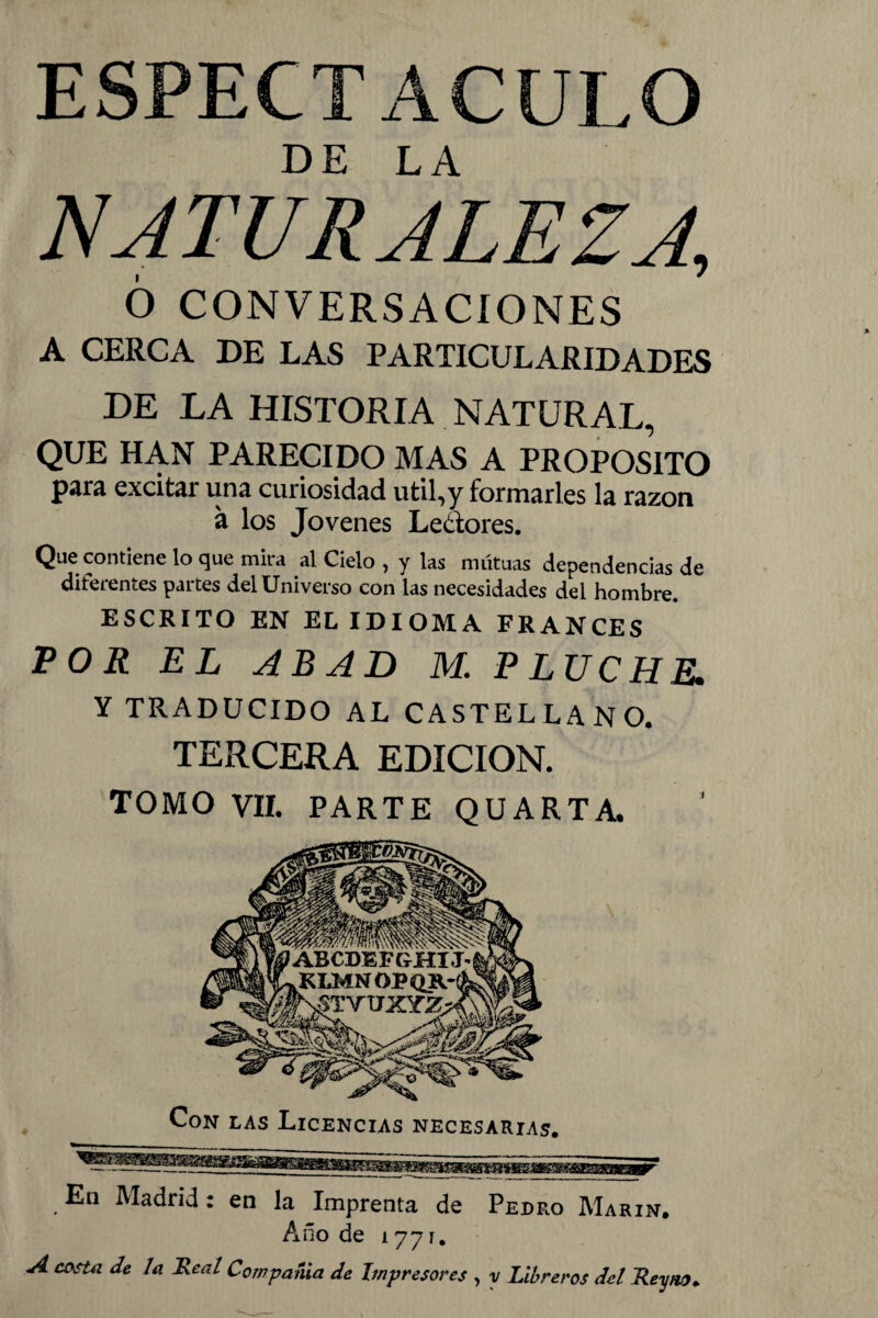 ESPECTACULO NATURALEZA, 6 CONVERSACIONES A CERCA DE LAS PARTICULARIDADES DE LA HISTORIA NATURAL, QUE HAN PARECIDO MAS A PROPOSITO Para excitar una cuiiosidad útil,y formarles la razón á los Jovenes Le&ores. Que contiene lo que mira al Cielo , y las mutuas dependencias de diferentes partes del Universo con las necesidades del hombre. ESCRITO EN EL IDIOMA FRANCES POR EL ABAD M. PLUCHE. Y TRADUCIDO AL CASTELLANO. TERCERA EDICION. TOMO VII. PARTE QUARTA . Madrid c en la Imprenta de Pedro Marín. Año de 1771. A costa de la Real Compañía de Impresores , y Libreros del Rey no*