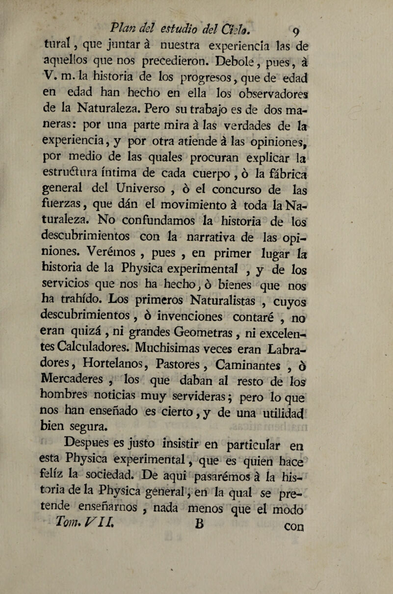 tural, que juntar á nuestra experiencia las de aquellos que nos precedieron. Debole, pues, á V. m. la historia de los progresos, que de edad en edad han hecho en ella los observadores de la Naturaleza. Pero su trabajo es de dos ma¬ neras: por una parte mira á las verdades de la experiencia, y por otra atiende á las opiniones, por medio de las quales procuran explicar la estru&ura íntima de cada cuerpo , ó la fábrica general del Universo , ó el concurso de las fuerzas, que dán el movimiento á toda la Na¬ turaleza. No confundamos la historia de los descubrimientos con la narrativa de las opi¬ niones. Verémos , pues , en primer lugar la historia de la Physica experimental , y de los servicios que nos ha hecho} ó bienes que nos ha trahído. Los primeros Naturalistas , cuyos descubrimientos , ó invenciones contaré , no eran quiza , ni grandes Geómetras , ni excelen¬ tes Calculadores. Muchísimas veces eran Labra¬ dores, Hortelanos, Pastores, Caminantes , ó Mercaderes , los que daban al resto de los hombres noticias muy servideras; pero lo que nos han enseñado es cierto, y de una utilidad bien segura. Después es justo insistir en particular en esta Physica experimental, que es quien hace feliz la sociedad. De aqui pasarémos á la his¬ toria de la Physica general, en la qual se pre¬ tende enseñarnos , nada menos que el modo Torn. VIL B con