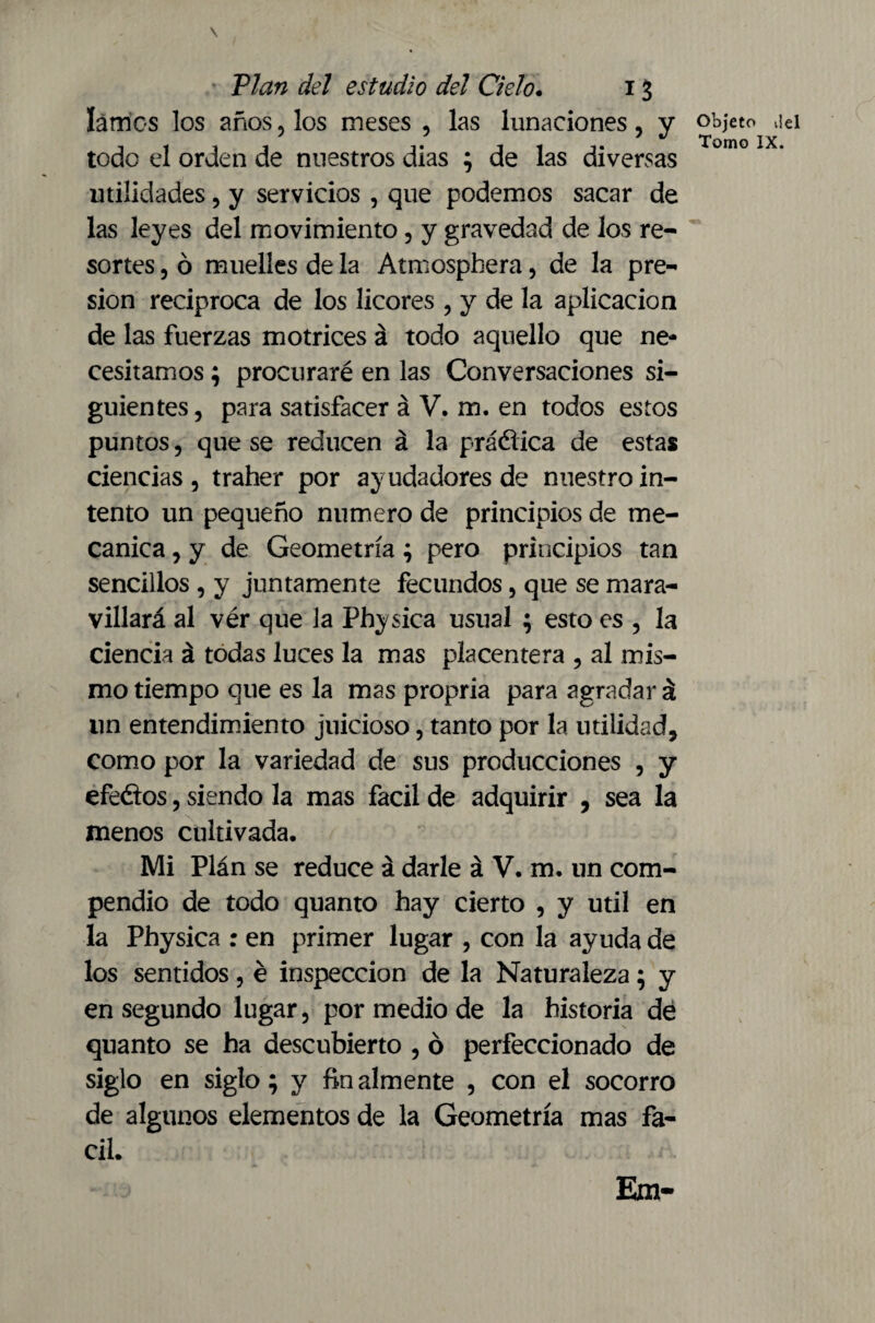 \ Vían del estudio del Cielo. 13 lames los años, los meses , las lunaciones, y todo el orden de nuestros dias ; de las diversas utilidades, y servicios , que podemos sacar de las leyes del movimiento, y gravedad de los re¬ sortes , ó muelles de la Atmosphera, de la pre¬ sión reciproca de los licores , y de la aplicación de las fuerzas motrices á todo aquello que ne¬ cesitamos ; procuraré en las Conversaciones si¬ guientes, para satisfacer á V. m. en todos estos puntos, que se reducen á la práética de estas ciencias , traher por ayudadores de nuestro in¬ tento un pequeño numero de principios de me¬ cánica , y de Geometría; pero principios tan sencillos , y juntamente fecundos, que se mara¬ villará al vér que la Physica usual ; esto es , la ciencia á todas luces la mas placentera , al mis¬ mo tiempo que es la mas propria para agradar á un entendimiento juicioso, tanto por la utilidad, como por la variedad de sus producciones , y efeéios, siendo la mas fácil de adquirir , sea la menos cultivada. Mi Plán se reduce á darle á V. m. un com¬ pendio de todo quanto hay cierto , y útil en la Physica : en primer lugar , con la ayuda de los sentidos, é inspección de la Naturaleza; y en segundo lugar, por medio de la historia de quanto se ha descubierto , ó perfeccionado de siglo en siglo; y fin aim ente , con el socorro de algunos elementos de la Geometría mas fá¬ cil. Objeto ilel Tomo IX.