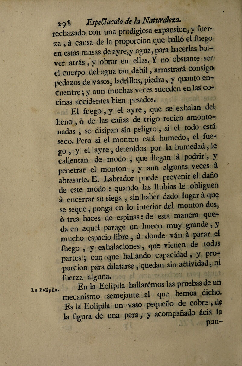 rechazado con una prodigiosa expansion, y fuer¬ za , á causa de la proporción que halló el fuego en estas masas de ayre,y agua, para hacerlas bol- ver atrás , y obrar en ellas. Y no obstante ser el cuerpo del agua tan débil, arrastrará consigo pedazos de vasos, ladrillos, piedra, y quanto en cuentre; y aun muchas veces suceden en las co¬ cinas accidentes bien pesados. El fuego, y el ay re, que se exhalan del heno, ó de las cañas de trigo recien amonto¬ nadas , se disipan sin peligro, st el todo esta seco. Pero si el monton está húmedo, el lue¬ go, y el ay re, detenidos por la humedad, le calientan de modo , que llegan á podrir, y penetrar el monton , y aun algunas veces a abrasarle. El Labrador puede prevenir el daño de este modo : quanda las llubias le obliguen á encerrar su siega , sin haber dado lugar á que se seque, ponga en lo interior del monton dos, o tres haces de espinas: de esta manera que¬ da en aquel parage un hneco muy grande, y mucho espacio libre, á donde ván á parar el fuego , y exhalaciones, que vienen de todas partes; con que hallando capacidad, y pro¬ porción para dilatarse, quedan sin aétividad, ni fuerza alguna. En la Eolipila hallarémos las pruebas de un mecanismo semejante al que hemos dicho. Es la Eolipila un vaso pequeño de cobre, de la figura de una pera, y acompañado ácia la b pun-