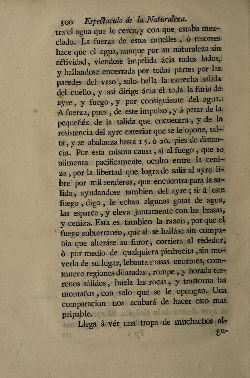 tra el agua que le cerca, y con que estaba mez¬ clado. La fuerza de estos muelles , ó resortes hace que el agua, aunque por su naturaleza sin adividad, viéndose impelida acia todos lados,, y hallándose encerrada por todas partes por las paredes del vaso solo- halla la estrecha salida del cuello , y asi dirige ácia él toda la furia de: ay re, y fuego, y por consiguiente del agua.;. A fuerza, pues, de este impulso, y á pesar de la pequeñéz de la salida que encuentra, y de la resistencia del ay re exterior que se le opone, sal— ta, y se abalanza hasta 15.020. pies de distan¬ cia. Por esta misma causa, si al fuego , que se alimenta pacificamente oculto entre la ceni-* za, por la libertad que logra de salir al ayre li** bre por mil senderos, que encuentra para la sa¬ lida , ayudándose también del ayre ; si a este fuego , digo , le echan algunas gotas de agua, las esparce , y eleva juntamente con las brasas, y ceniza. Esta es también la razón, por que el fuego subterráneo , que si; se hallase sin compa¬ ñía que alteráse su furor, corriera al rededor, o por medio de qualquiera piedrecita, sin mo¬ verla de su lugar, lebanta nasas enormes, com— mueve regiones dilatadas , rompe, y horada ter¬ renos sólidos, buela las rocas, y trastorna las montañas, con solo que se le opongan. Una comparación nos acabara de hacer esto mas palpable. Llega á vér una tropa de muchachos al- gu-