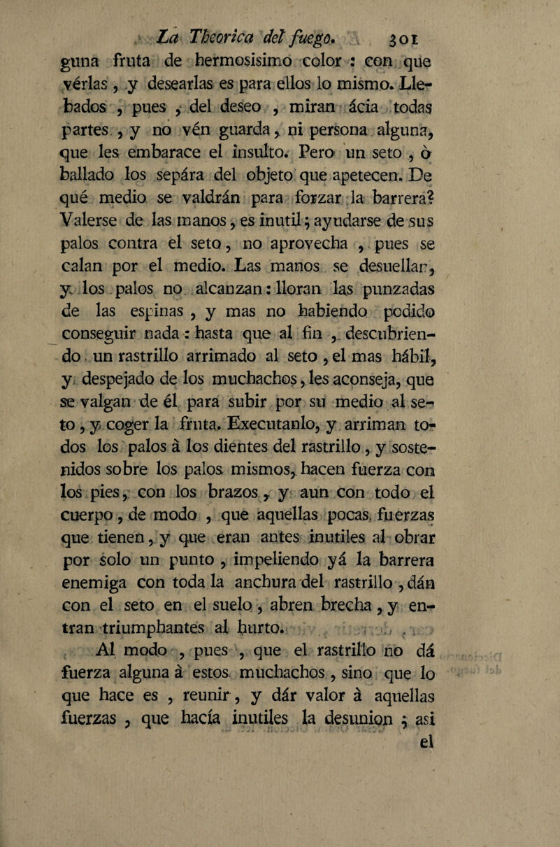 gima fruta de hermosísimo color : con que vérlas, y desearlas es para ellos lo mismo* Lle- bados , pues , del deseo , miran ácia todas partes , y no vén guarda, ni persona alguna, que les embarace el insulto. Pero un seto , b bailado los sepára del objeto que apetecen. De qué medio se valdrán para forzar la barrera? Valerse de las manos, es inútil; ayudarse de sus palos contra el seto, no aprovecha , pues se calan por el medio. Las manos se desuellan, y. los palos no alcanzan: lloran las punzadas de las espinas , y mas no habiendo podido conseguir nada: hasta que al fin , descubrien¬ do . un rastrillo arrimado al seto, el mas hábil, y despejado de los muchachos, les aconseja, que se valgan de él para subir por su medio al se-< to , y coger la fruta. Executanlo, y arriman to¬ dos los palos á los dientes del rastrillo , y soste¬ nidos sobre los palos mismos, hacen fuerza con los pies, con los brazos r y aun con todo el cuerpo, de modo , que aquellas pocas, fuerzas que tienen,. y que eran antes inútiles al obrar por solo un punto , impeliendo yá la barrera enemiga con toda la anchura del rastrillo , dán con el seto en el suelo, abren brecha, y en¬ tran triumphantes al hurto. Al modo , pues , que el rastrillo no dá fuerza alguna á estos muchachos , sino que lo que hace es , reunir , y dár valor á aquellas fuerzas , que hacía inútiles la desunión 3 asi el