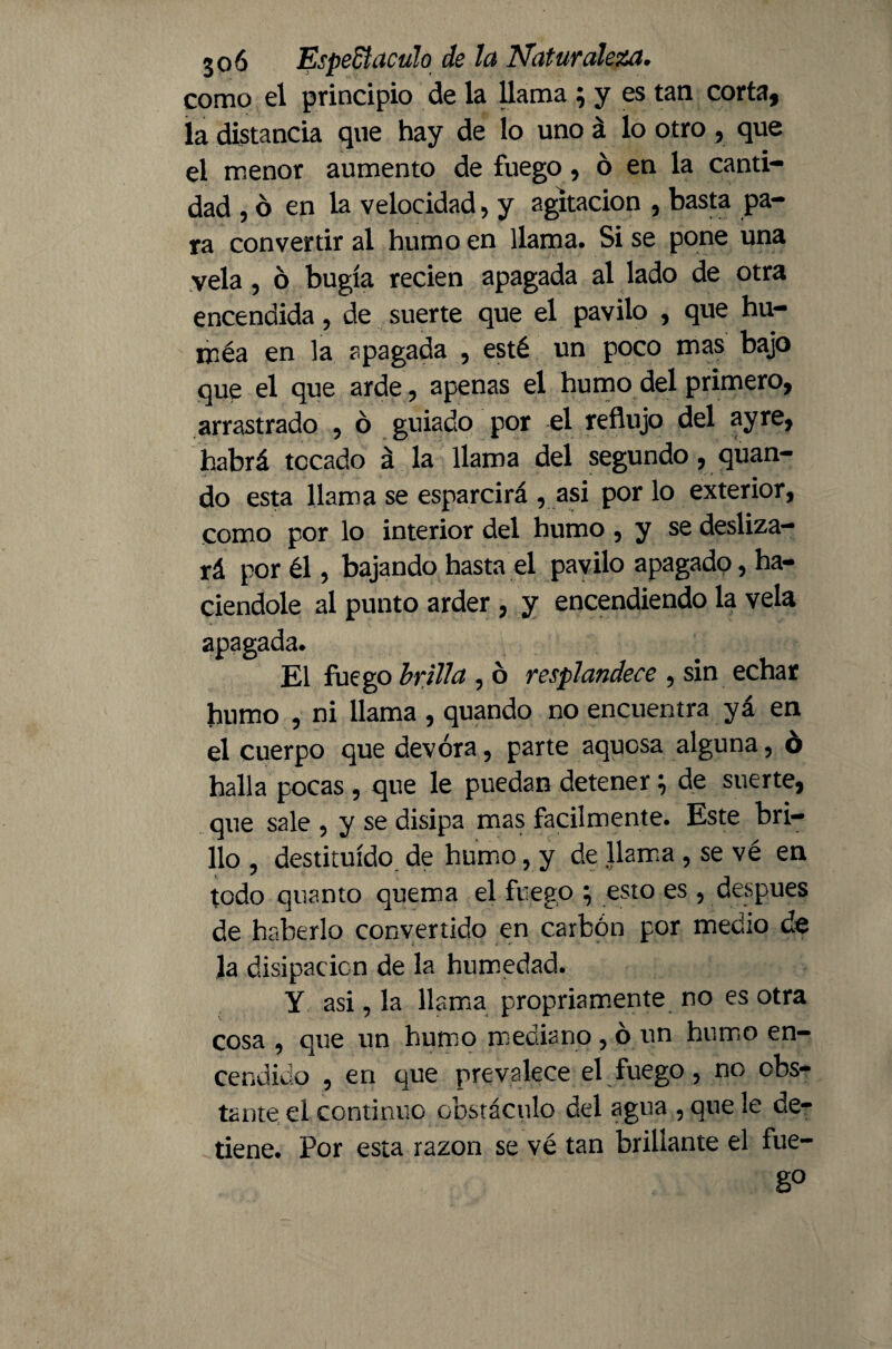 como el principio de la llama ; y es tan corta, la distancia que hay de lo uno á lo otro, que el menor aumento de fuego, ó en la canti¬ dad , ó en la velocidad, y agitación , basta pa¬ ra convertir al humo en llama. Si se pone una vela, ó bugía recien apagada al lado de otra encendida, de suerte que el pavilo , que hu- méa en la apagada , esté un poco mas bajo que el que arde, apenas el humo del primero, arrastrado , ó guiado por el reflujo del ayre, habrá tocado á la llama del segundo, quan- do esta llama se esparcirá , asi por lo exterior, como por lo interior del humo , y se desliza¬ rá por él, bajando hasta el pavilo apagado, ha¬ ciéndole al punto arder , y encendiendo la vela apagada. El fuego brilla , ó resplandece , sin echar humo , ni llama , quando no encuentra yá en el cuerpo que devora, parte aquosa alguna, ó halla pocas , que le puedan detener} de suerte, que sale , y se disipa mas fácilmente. Este bri¬ llo , destituido de humo, y de llama , se vé en todo quanto quema el fuego ; esto es , después de haberlo convertido en carbón por medio de la disipación de la humedad. Y asi, la llama propriamente no es otra cosa , que un humo mediano , ó un humo en¬ cendido , en que prevalece el fuego , no obs¬ tante el continuo obstáculo del agua , que le de¬ tiene. Por esta razón se vé tan brillante el fue¬ go