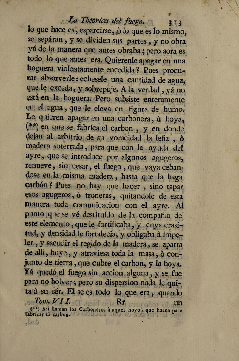 * .i Theorica del fuego. 313 lo que hace es, esparcirse, p lo que es lo mismo, se separan, y se dividen sus partes , y no obra ya de la manera que antes obraba; pero aora es todo lo que antes era. Quierenle apagar en una hoguera violentamente encedida ? Pues procu¬ rar absorverle: echesele una cantidad de agua, que le exceda, y sobrepuje. A la verdad , yá no esta en la hoguera. Pero subsiste enteramente en el agua, que le eleva en figura de humo. Le quieren apagaren una carbonera, ú hoya, (**) en que se fabrica el carbón , y en donde dejan al arbitrio de su voracidad la leña , ó madera soterrada, para que con la ayuda del ayre ? qus s£ introduce por algunos agugeros, renueve, sin cesar, el fuego, que vaya cebán¬ dose en la misma madera, hasta que la haga carbón? Pues no hay que hacer , sino tapar esos agugeros, ó troneras, quitándole de esta manera toda comunicación con el ayre. Al punto que se vé destituido de la compañía de este elemento, que le fortificaba, y cuya crasi¬ tud, y densidad le fortalecía, y obligaba á impe¬ ler , y sacudir el tegido de la madera, se aparta de alli, huye, y atraviesa toda la masa, ó con¬ junto de tierra, que cubre el carbon, y la hoya. Yá quedó el fuego sin acción alguna, y se fue para no bol ver; pero su dispersion nada le qui¬ ta á su sér. El se es todo lo que era, quando Torn. VIL Rr un (**) Asi llaman los Carboneros a aquel hoyo , que hacen para fabricar él carbon,