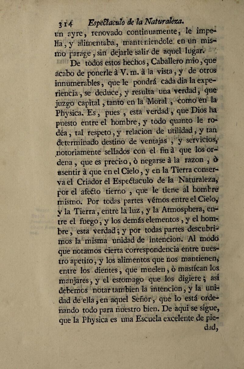 un ay re, renovado continuamente! le impe¬ lía, y alimentaba , manteniéndole en un mis¬ mo parage , sin dejarle salir de aquel lugar. De todos estos hechos, Caballero mió, que acabo de ponerle á V. m. á la vista, y de otros innumerables, que le pondrá cada dia la expe¬ riencia , se deduce, y resulta una verdad, que juzgo capital, tanto en la Moral , como én la Physica. Es, pues , está verdad , que Dios ha puesto entre el hombre , y todo quanto le ro- déa, tal respeto, y relación de utilidad, y tan determinado destino de ventajas , y servicios,' notoriamente sellados con el fin á que los or¬ dena , que es preciso, ó negarse á la razón , o «sentir á que en el Cielo , y en la Tierra conser¬ va el Criador el Espe&aculo de la Naturaleza, por el afeólo tierno , que le tiene al hombre mismo. Por tedas partes vémos entre el Cielo, y la Tierra, entre la luz, y la Atmosphera, en¬ tre el fuego, y los demás elementos , y el hom¬ bre , esta verdad; y por todas partes descubri¬ mos la misma unidad de intención. Al modo que notamos cierta correspondencia entre nues¬ tro apetito, y los alimentos que nos mantienen, entre los dientes, que muelen, ó mastican los manjares, y el estomago que los digiere} asi debemos notar también la intención, y la uni¬ dad de ella, en aquel Señor , que lo está orde¬ nando todo para nuestro bien. De aqui se sigue, que la Physica es una Escuela excelente de pie-