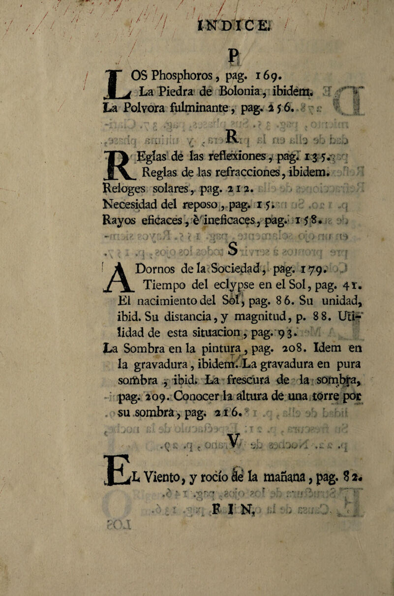 LOS Phosphoros, pag. 169. La Piedra de Bolonia , ibidem- ; ; > La Pólvora fulminante, pag. s $ 6. ,/ '*n n . /; , Rr¡ fil 09 sllf Sbheb r Egías de las reflexiones, pag. 13 5; Reglas de las refracciones, ibidem, Reioges solares, pag. 212. Necesidad del reposo , pag. 15, Rayos eficaces, é ineficaces, pag.; 15;S* -moi?. mvídl .7 ? x <>: > no ris A Domos de la. Sociedad, pag. 179. Tiempo del eclypse en el Sol, pag. 41. El nacimiento del Sol, pag. 8 6. Su unidad, ibid. Su distancia, y magnitud, p. 8 8. Uti¬ lidad de esta situación, pag. 93. La Sombra en la pintura, pag. 208. Idem en la gravadura, ibidem. La gravadura en pura sombra , ibid. La frescura de la sombra, pag. 209. Conocer la altura de una torre por su sombra > pag, 216.* E V á. ,.Jy i «1 •’Q £ *i c L Viento, y rocío áe la mañana, pag. 8 2«